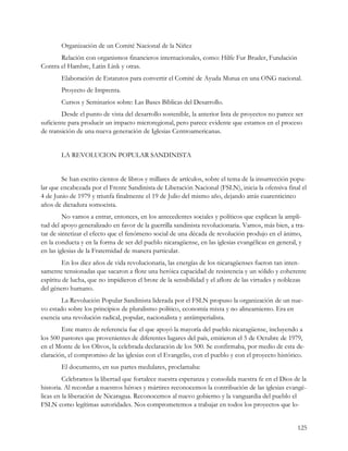 Organización de un Comité Nacional de la Niñez
       Relación con organismos financieros internacionales, como: Hilfe Fur Bruder, Fundación
Contra el Hambre, Latin Link y otras.
        Elaboración de Estatutos para convertir el Comité de Ayuda Mutua en una ONG nacional.
        Proyecto de Imprenta.
        Cursos y Seminarios sobre: Las Bases Bíblicas del Desarrollo.
        Desde el punto de vista del desarrollo sostenible, la anterior lista de proyectos no parece ser
suficiente para producir un impacto microregional, pero parece evidente que estamos en el proceso
de transición de una nueva generación de Iglesias Centroamericanas.


        LA REVOLUCION POPULAR SANDINISTA


        Se han escrito cientos de libros y millares de artículos, sobre el tema de la insurrección popu-
lar que encabezada por el Frente Sandinista de Liberación Nacional (FSLN), inicia la ofensiva final el
4 de Junio de 1979 y triunfa finalmente el 19 de Julio del mismo año, dejando atrás cuarenticinco
años de dictadura somocista.
         No vamos a entrar, entonces, en los antecedentes sociales y políticos que explican la ampli-
tud del apoyo generalizado en favor de la guerrilla sandinista revolucionaria. Vamos, más bien, a tra-
tar de sintetizar el efecto que el fenómeno social de una década de revolución produjo en el ánimo,
en la conducta y en la forma de ser del pueblo nicaragüense, en las iglesias evangélicas en general, y
en las iglesias de la Fraternidad de manera particular.
         En los diez años de vida revolucionaria, las energías de los nicaragüenses fueron tan inten-
samente tensionadas que sacaron a flote una heróica capacidad de resistencia y un sólido y coherente
espíritu de lucha, que no impidieron el brote de la sensibilidad y el aflore de las virtudes y noblezas
del género humano.
        La Revolución Popular Sandinista liderada por el FSLN propuso la organización de un nue-
vo estado sobre los principios de pluralismo político, economía mixta y no alineamiento. Era en
esencia una revolución radical, popular, nacionalista y antiimperialista.
        Este marco de referencia fue el que apoyó la mayoría del pueblo nicaragüense, incluyendo a
los 500 pastores que provenientes de diferentes lugares del país, emitieron el 5 de Octubre de 1979,
en el Monte de los Olivos, la celebrada declaración de los 500. Se confirmaba, por medio de esta de-
claración, el compromiso de las iglesias con el Evangelio, con el pueblo y con el proyecto histórico.
        El documento, en sus partes medulares, proclamaba:
         Celebramos la libertad que fortalece nuestra esperanza y consolida nuestra fe en el Dios de la
historia. Al recordar a nuestros héroes y mártires reconocemos la contribución de las iglesias evangé-
licas en la liberación de Nicaragua. Reconocemos al nuevo gobierno y la vanguardia del pueblo el
FSLN como legítimas autoridades. Nos comprometemos a trabajar en todos los proyectos que lo-


                                                                                                    125
 