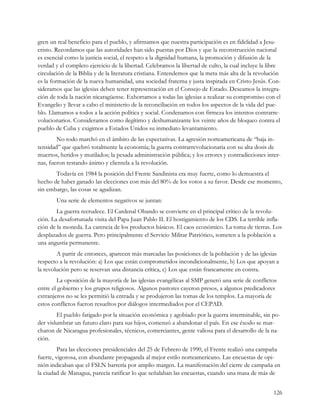 gren un real beneficio para el pueblo, y afirmamos que nuestra participación es en fidelidad a Jesu-
cristo. Recordamos que las autoridades han sido puestas por Dios y que la reconstrucción nacional
es esencial como la justicia social, el respeto a la dignidad humana, la promoción y difusión de la
verdad y el completo ejercicio de la libertad. Celebramos la libertad de culto, la cual incluye la libre
circulación de la Biblia y de la literatura cristiana. Entendemos que la meta más alta de la revolución
es la formación de la nueva humanidad, una sociedad fraterna y justa inspirada en Cristo Jesús. Con-
sideramos que las iglesias deben tener representación en el Consejo de Estado. Deseamos la integra-
ción de toda la nación nicaragüense. Exhortamos a todas las iglesias a realizar su compromiso con el
Evangelio y llevar a cabo el ministerio de la reconciliación en todos los aspectos de la vida del pue-
blo. Llamamos a todos a la acción política y social. Condenamos con firmeza los intentos contrarre-
volucionarios. Consideramos como ilegítimo y deshumanizante los veinte años de bloqueo contra el
pueblo de Cuba y exigimos a Estados Unidos su inmediato levantamiento.
        No todo marchó en el ámbito de las expectativas. La agresión norteamericana de “baja in-
tensidad” que quebró totalmente la economía; la guerra contrarrevolucionaria con su alta dosis de
muertos, heridos y mutilados; la pesada administración pública; y los errores y contradicciones inter-
nas, fueron restando ánimo y clientela a la revolución.
       Todavía en 1984 la posición del Frente Sandinista era muy fuerte, como lo demuestra el
hecho de haber ganado las elecciones con más del 80% de los votos a su favor. Desde ese momento,
sin embargo, las cosas se agudizan.
        Una serie de elementos negativos se juntan:
        La guerra recrudece. El Cardenal Obando se convierte en el principal crítico de la revolu-
ción. La desafortunada visita del Papa Juan Pablo II. El hostigamiento de los CDS. La terrible infla-
ción de la moneda. La carencia de los productos básicos. El caos económico. La toma de tierras. Los
desplazados de guerra. Pero principalmente el Servicio Militar Patriótico, someten a la población a
una angustia permanente.
        A partir de entonces, aparecen más marcadas las posiciones de la población y de las iglesias
respecto a la revolución: a) Los que están comprometidos incondicionalmente, b) Los que apoyan a
la revolución pero se reservan una distancia crítica, c) Los que están francamente en contra.
        La oposición de la mayoría de las iglesias evangélicas al SMP generó una serie de conflictos
entre el gobierno y los grupos religiosos. Algunos pastores cayeron presos, a algunos predicadores
extranjeros no se les permitió la entrada y se produjeron las tomas de los templos. La mayoría de
estos conflictos fueron resueltos por diálogos intermediados por el CEPAD.
        El pueblo fatigado por la situación económica y agobiado por la guerra interminable, sin po-
der vislumbrar un futuro claro para sus hijos, comenzó a abandonar el país. En ese éxodo se mar-
charon de Nicaragua profesionales, técnicos, comerciantes, gente valiosa para el desarrollo de la na-
ción.
         Para las elecciones presidenciales del 25 de Febrero de 1990, el Frente realizó una campaña
fuerte, vigorosa, con abundante propaganda al mejor estilo norteamericano. Las encuestas de opi-
nión indicaban que el FSLN barrería por amplio margen. La manifestación del cierre de campaña en
la ciudad de Managua, parecía ratificar lo que señalaban las encuestas, cuando una masa de más de


                                                                                                    126
 