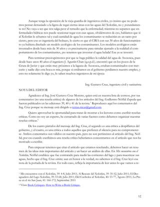 Aunque tenga la oposición de la vieja guardia de ingenieros civiles, yo insisto que no pode-
mos pensar demasiado a la ligera de regar ciertas áreas con las aguas del Xolotlán, no y ¡rotundamen-
te no! No vaya a ser que nos salga peor el remedio que la enfermedad; mientras no sepamos que en-
fermedades hídricas nos puede ocasionar regar con esas aguas, olvidémonos de eso, hablamos que si
al Xolotlán le echamos tal y cual cantidad de agua los contaminantes se reducirán en un tanto por
ciento, pero eso es ingeniería del bolsazo, lo cierto es que el CIRA con sus 30 años de funcionamien-
to ya hubiera diseñado un modelo ecológico de los contaminantes. Los modelos ecológicos están
inventados desde hace más de 30 años y es precisamente para simular ajustado a la realidad el com-
portamiento de los contaminantes, ¡no tenemos que inventar el agua helada! Esa ya se inventó.
        Para terminar preocupémonos por que se haga público la calidad del agua de Asososca, pues
desde hace unos 40 años el ingeniero J. Agustín Chan (q.e.p.d.), encontró que en los pozos de la
Gruta de Javier y que están muy próximos a la laguna de Asososca, estaban contaminados con mer-
curio y nadie dijo esta boca es mía, porque si estábamos en el gobierno perdíamos nuestro empleo, y
esto no solamente lo digo yo, lo saben muchos ingenieros de mi época


                                                           Ing. Gustavo Cruz, ingeniero civil y sanitarista
NOTA DEL EDITOR
        Agradezco al Ing. José Gustavo Cruz Moreno, quien está en nuestra lista de correos, por sus
comentarios (no una reseña crítica) de algunos de los artículos del Ing. Guillermo Nóffal Zepeda que
fueron publicados en las ediciones 39, 40 y 41 de la revista.1 Reproduzco aquí los comentarios del
Ing. Cruz porque su mensaje está dirigido a temas.nicas@gmail.com.
         Quiero aprovechar la oportunidad para tratar de mostrar a los lectores como escribir reseñas
críticas. Como no soy un experto, he extractado de varias fuentes como debemos organizar nuestras
reseñas críticas.2
         De los cuatro párrafos del mensaje del Ing. Cruz, el segundo es una crítica a despilfarros del
gobierno, y el cuarto, es una crítica a todos aquellos que prefieren el silencio para no comprometer-
se. Ambos comentarios son válidos en nuestro país, pero no son pertinentes al artículo del Ing. Nóf-
fal; por eso cuando escribimos una reseña crítica beberíamos concentrarnos en el artículo que nos ha
motivado a escribir.
        Para empezar tenemos que citar el artículo que estamos reseñando, debemos hacer un resu-
men de las ideas más importantes del artículo y un hacer un análisis de ellas. En Mis encuentros con el
Xolotlán, Nóffal establece que fue contratado para medir las corrientes del lago y para muestrear sus
aguas, hecho que el Ing. Cruz omite; aun en honor a la verdad, no sabemos si el Ing. Cruz leyó esa
nota de la portada de la revista. En todo caso, refleja la importancia de leer antes lo que vamos a re-


1Mis encuentros con el Xolotlán, 39: 4-8, Julio 2011; Al Rescate del Xolotlán, 39: 35-52, Julio 2011; El Des-
aguadero del Lago Xolotlán, 39: 53-68, Julio 2011; Del Cocibolca al Xolotlán, 40: 53-77, Agosto 2011; La Pre-
sa en el río San Juan, 41: 166-172, Septiembre 2011
2   Véase Book Critiques, How to Write a Book Critique,


                                                                                                          12
 