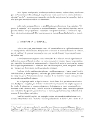 Habrá algunos nostálgicos del pasado que tratarán de mantener un inmovilismo anquilosante
para no “contaminarse”. Sin embargo, la mayoría estará pronta a abrir nuevos caminos de testimo-
nio en el “mundo”, a la par que se conservan los criterios, los sentimientos y las costumbres ligados
a los principios éticos que se derivan del cristianismo.


       La libertad es un riesgo. Siempre lo será. Deberá ser, no obstante, un riesgo calculado. “El
pueblo de los santos”, no es un pueblo en la estratosfera ajeno a las necesidades, angustias y preocu-
paciones terrenas, sino que pertenece a un contexto socio-político concreto. Al comenzar el siglo,
habrá más conciencia de que allí debe hacerse presente el Mensaje Integral de Salvación en Jesucris-
to.


        LO ESPIRITUAL EN LO TEMPORAL


        La buena nueva que Jesucristo vino a traer a la humanidad no es un espiritualismo descarna-
do ni temporalismo intranscendente. Siempre existe la tentación de inclinarse hacia uno de los lados,
pero lo espiritual y lo temporal no son excluyentes en el mensaje de quien “anduvo por el mundo
haciendo el bien”.
         El Protestantismo nicaragüense como continuador de la obra de Cristo en la proclamación
de la justicia, la paz, la libertad, la cultura y el bien común, deberá fortalecer algunas temporalidades
para consolidar el testimonio de sus espiritualidades. Alguien ha dicho que el mundo de hoy necesita
más testigos que predicadores. El testimonio debe ser dado con pasión, ardor, inteligencia, coheren-
cia y transparencia dentro de un mundo de realidades concretas.
        En el marco de las realidades nicaragüenses, consideramos que no es bueno para el ejercicio
de la democracia, el poder dogmático y autoritario que ejerce la jerarquía Católico-Romana. Es nues-
tra percepción que el Protestantismo tomará conciencia de ese situación y buscará como ejercer un
contrapoder que equilibre la balanza.
         No es el prestigio social, ni el poder humano, sino la fuerza de la gracia lo que trae la salva-
ción. Las Iglesias Evangélicas, no obstante, tomarán acciones para ocupar más amplios espacios en
los círculos de influencia y en los centros de poder, a fin de alcanzar un mayor impacto en la pro-
clamación de los valores del Reino. Deberán producir, en primer lugar, líderes carismáticos, prepara-
dos, confiables y transparentes, que con su voz y su presencia, aporten sabiduría y mediación en la
solución de los conflictos nacionales.
       Una Universidad Evangélica con un amplio campus universitario, cómodas instalaciones,
solvente infraestructura física y humana, y con un “gerenciamiento de marca”20, debe ser otra de las



20Una “marca” es más que un producto. Es una entidad tanto física como perceptual. El aspecto físico es
tangible, es lo que el cliente ve. El aspecto perceptual existe en el espacio psicológico, en la mente del cliente”.
“Gerencia de Marca es una disciplina altamente adiestrada y especializada, relacionada con la gerencia y man-


                                                                                                                131
 