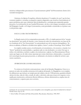 iniciativas indispensables para alcanzar el “posicionamiento global” del Protestantismo dentro de la
sociedad nicaragüense.


        Asimismo, las Iglesias Evangélicas, deberán abandonar el “complejo de secta” que las hace
construir templitos y escuelitas en pequeños espacios abigarrados, que resuelven funcionalmente al-
gunos problemas, pero que evidencian falta de planificación y estrategia para emprender grandes
proyectos. La construcción de una Catedral Protestante y de dos o tres colegios secundarios al estilo
del Pedagógico Lasalle o el Colegio Centroamérica, serán prioridades a desarrollar en el primer cuar-
to del próximo siglo.


           HACIA LA ERA TECNOTRONICA


         La llegada masiva de las computadoras personales o PCs y la rápida apertura de las “autopis-
tas electrónicas” por medio de Internet y otros sistemas de redes de comunicación, nos lanza de lle-
no al ambiente de la “Era Tecnotrónica”, la cual producirá uno de los mayores desequilibrios: “de
ahora en adelante, el Mundo se dividirá entre rápidos y lentos”, escribe el futurólogo Alvin Toffler.21
         Los rápidos tendrán acceso a la información, al conocimiento, a los recursos y al poder. Los
“lentos” perderán las oportunidades, y quedarán cada vez más desfasados y en crisis. Esto que se
refiere a los individuos, también se aplica a las instituciones e iglesias. Las Denominaciones Protes-
tantes que hagan uso de vídeo cintas, reportajes por correo electrónico, telemercadeo, y en general
de la tecnología de punta para proyectarse, se adelantarán a las demás en calidad de servicio y pre-
sencia cuantitativa.


           APARICION DE LAS MEGAIGLESIAS


         Ya existen en el territorio centroamericano varias de las llamadas Megaiglesias. Estas no se
parecen en nada a las sencillas estructuras de las iglesias del pasado. La Megaiglesia es un complejo
de edificaciones que incluyen un templo para dar cabida a más de 5 000 personas, guardería infantil,
salones de clase, salas de vídeo, estudio de radio y televisión, salas para ensayos de orquesta y coro,
capilla para matrimonios, enfermería, librería, biblioteca, oficinas administrativas, amplias áreas de
estacionamiento y espacios para otros servicios.




tenimiento de una mezcla de factores, tanto intangibles como intangibles, que atraen la lealtad de los clientes”.
World Vision. Op. Cit. P5.
21   Alvin Toffler. El Cambio del Poder (Powershift). Plaza & Janes. Barcelona. 1990. P457.


                                                                                                            132
 