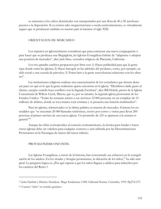 os asistentes a los cultos dominicales son transportados por una flota de 40 a 50 autobuses
puestos a la disposición. Si ya existen tales megaestructuras a escala centroamericano, es virtualmente
seguro que se produzcan también en nuestro país al iniciarse el siglo XXI.


          ORIENTACION DE MERCADEO


       Los expertos en iglecrecimiento consideran que para comenzar una nueva congregación o
para hacer que se produzca una Megaiglesia, las Iglesias Evangélicas habrán de “adaptarse o adoptar
una posición de mercadeo”, dice Jack Sims, consultor religioso de Placentia, California.
        Los tres grandes cambios propuestos por Sims son: 1) Hacer publicidad para que la gente
sepa donde están las iglesias; 2) Hacer hincapié en las adehalas del producto, como, por ejemplo, un
club social o una escuela de párvulos; 3) Tratar bien a la gente nueva:buenas relaciones con los clien-
tes”.
         Las instituciones religiosas realizan una caracterización de los vecindarios que desean alcan-
zar para ver qué es lo que la gente realmente quiere encontrar en la iglesia. “Decidimos darle gusto al
cliente, excepto cuando haya conflicto con la Sagrada Escritura”, dice Bill Hybels, pastor de la Iglesia
Comunitaria de Willow Creek, Illinois, que es, por su tamaño, la segunda iglesia protestante de los
Estados Unidos. “Todas las semanas asisten a sus servicios 12 000 personas en un complejo de 15
millones de dólares, donde se toca música rock cristiana y se presenta una función multimedios”.
       Para las iglesias, telemercadeo es la última palabra en materia de mercadeo. Estiman los en-
tendidos que “se necesitan 20 000 llamadas telefónicas, envíos por correo y visitas para llevar 200
personas al primer servicio de una nueva iglesia. Un promedio de 125 se aparecen a la semana si-
guiente”22
        Aunque las cifras corresponden al contexto norteamericano, la técnica para fundar o hacer
crecer iglesias debe ser valedera para cualquier contexto y será utilizada por las Denominaciones
Protestantes en la Nicaragua de inicios del tercer milenio.


          PROTAGONISMO INFANTIL


        Las Iglesias Evangélicas, a través de la historia, han concentrado sus esfuerzos en la evangeli-
zación de los adultos. En los rituales y liturgias protestantes, la ubicación de los niños,23 ha sido mar-
ginal. La pregunta lógica es: ¿Por qué esperar a que los niños lleguen a adultos para inducirlos por
los caminos del Reino ?.



22   John Naisbitt y Patricia Aburdene. Mega Tendencias 2 000. Editorial Norma. Colombia. 1993. Pp274/275
23   Usamos “niño” en sentido genérico.


                                                                                                      133
 