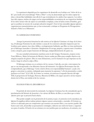 La experiencia adquirida por los organismos de desarrollo en el trabajo con “niños de la ca-
lle”, por medio de la metodología “Niño a Niño” u otra, ha demostrado que los niños captan las
ideas y desarrollan habilidades más allá de lo que normalmente los adultos han supuesto. Los niños
han sido capaces, incluso de cargar con las responsabilidades económicas de sus respectivas familias.
Si los niños tienen roles de sujetos en actividades complejas, como la lucha contra el hambre, ¿por
qué no podrían ser actores de su propia salvación integral ?. Esto lo han entendido algunas iglesias y
organizaciones paraeclesiásticas que ya han comenzado a trabajar en Programas de Protagonismo
Infantil o Niños en el Ministerio.


        EL LIDERAZGO FEMENINO


         Aunque la presencia femenina ha sido masiva en las Iglesias Cristianas a lo largo de la histo-
ria, el Liderazgo Femenino ha sido mínimo a causa de los contextos culturales impuestos por los
hombres; pero aparece muy claro, bíblica y teológicamente hablando, que Dios no tiene preferencia
por el liderazgo masculino o femenino. Simplemente El escoge, prepara y capacita tanto a hombres
como a mujeres, para ocupar funciones de liderazgo, independientemente de quien sea.
         En una sociedad estrictamente machista como la del Antiguo Testamento, mujeres como
Vasti, Débora y María (la hermana de Moisés), fueron usadas por Dios para cumplir objetivos sin
ninguna acepción de género. Dios no tiene limitaciones, son los humanos los que imponen sus ba-
rreras y luego le echan la culpa a Dios.
        El liderazgo cristiano no es exclusivo de los varones. Cada día, son más y más mujeres las
que se van incorporando a las diferentes facetas del ministerio. Las Iglesias Protestantes han ido
comprendiendo, que el liderazgo “como misión divina con responsabilidad humana”, ayuda a los
grupos a encontrar su camino, trabajando para mantener la esperanza “a fin de presentarlos a todos
perfectos en Cristo” (Col 1:28). Si el ritmo se sostiene, al comenzar el segundo decenio del siglo
XXI, la proporción de Teólogas, Pastoras, Maestras de Biblia y de cargos ejecutivos de las mujeres
dentro de la Obra, será similar al de los varones.


        IGLESIAS PARA EL DESARROLLO


       El período de introversión ha terminado. Las Iglesias Cristianas han ido entendiendo que la
proclamación del Señorío de Jesucristo y los valores del Reino de Dios, es una labor que se inicia
adentro pero que se proyecta hacia afuera.
         Para poder cumplir con la promoción de la justicia, la paz y la armonía con la naturaleza, las
Iglesias Evangélicas deben realizar primero algunos ajustes estructurales y mentales. El formato ac-
tual no es adecuado para ese compromiso que tenemos con nuestro Dios y con nuestro pueblo. De-
bemos ante todo, desarrollar un pensamiento estratégico, elaborar una visión de futuro y capacitar-
nos para el cambio. El hecho de ser cristianos no nos justifica para ser mediocres, al contrario, nos



                                                                                                    134
 