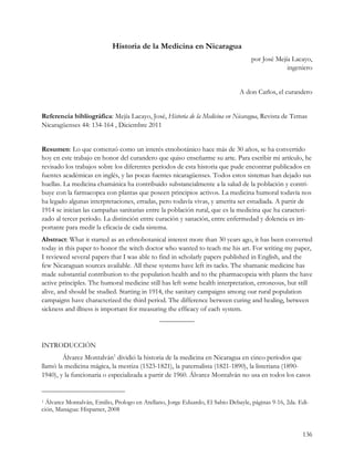 Historia de la Medicina en Nicaragua
                                                                                   por José Mejía Lacayo,
                                                                                                ingeniero


                                                                              A don Carlos, el curandero


Referencia bibliográfica: Mejía Lacayo, José, Historia de la Medicina en Nicaragua, Revista de Temas
Nicaragüenses 44: 134-164 , Diciembre 2011


Resumen: Lo que comenzó como un interés etnobotánico hace más de 30 años, se ha convertido
hoy en este trabajo en honor del curandero que quiso enseñarme su arte. Para escribir mi artículo, he
revisado los trabajos sobre los diferentes períodos de esta historia que pude encontrar publicados en
fuentes académicas en inglés, y las pocas fuentes nicaragüenses. Todos estos sistemas han dejado sus
huellas. La medicina chamánica ha contribuido substancialmente a la salud de la población y contri-
buye con la farmacopea con plantas que poseen principios activos. La medicina humoral todavía nos
ha legado algunas interpretaciones, erradas, pero todavía vivas, y amerita ser estudiada. A partir de
1914 se inician las campañas sanitarias entre la población rural, que es la medicina que ha caracteri-
zado al tercer período. La distinción entre curación y sanación, entre enfermedad y dolencia es im-
portante para medir la eficacia de cada sistema.
Abstract: What it started as an ethnobotanical interest more than 30 years ago, it has been converted
today in this paper to honor the witch doctor who wanted to teach me his art. For writing my paper,
I reviewed several papers that I was able to find in scholarly papers published in English, and the
few Nicaraguan sources available. All these systems have left its tacks. The shamanic medicine has
made substantial contribution to the population health and to the pharmacopeia with plants the have
active principles. The humoral medicine still has left some health interpretation, erroneous, but still
alive, and should be studied. Starting in 1914, the sanitary campaigns among our rural population
campaigns have characterized the third period. The difference between curing and healing, between
sickness and illness is important for measuring the efficacy of each system.
                                              —————


INTRODUCCIÓN
        Álvarez Montalván1 dividió la historia de la medicina en Nicaragua en cinco períodos que
llamó la medicina mágica, la mestiza (1523-1821), la paternalista (1821-1890), la listeriana (1890-
1940), y la funcionaria o especializada a partir de 1960. Álvarez Montalván no usa en todos los casos


1 Álvarez Montalván, Emilio, Prologo en Arellano, Jorge Eduardo, El Sabio Debayle, páginas 9-16, 2da. Edi-
ción, Managua: Hispamer, 2008


                                                                                                       136
 