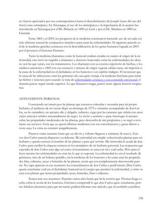 no fueron apreciados por sus contemporáneos hasta el descubrimiento de Joseph Lister del uso del
fenol como antiséptico. En Nicaragua, el uso de los antisépticos y la importancia de la asepsia fue
introducida en Nicaragua por el Dr. Debayle en 1890 en León y por el Dr. Martínez en 1889 en
Granada.
         Entre 1865 y el 2003, los progresos de la medicina continuaron haciendo uso de un cada vez
más eficiente arsenal de compuestos sintéticos para curar las enfermedades. El siguiente período es
el de la medicina genética comienza con la descodificación de los genes humanos lograda en 2003
por el proyecto el Genoma Humano.
         Tanto la medicina chamánica como la humoral estaban erradas en cuanto al origen de la en-
fermedad, este error no impidió a chamanes y doctores humorales curar las enfermedades; las ideas
no son las que curan, son los tratamientos. Los chamanes con su extenso repertorio de hierbas, y los
médicos anteriores a 1865 con sus extractos y tinturas de origen vegetal, sabían curar, sin importar si
la causa de la enfermedad era el desbalance en los humores o un espíritu maligno. El reconocer que
la causa de las infecciones eran los gérmenes dio una gran ventaja a la medicina listeriana para tratar
las fiebres y lesiones; pero cuando se trata de enfermedades crónicas y con contenido emocional, el
chamán parece seguir siendo superior. Lo que llamamos magia, parece tener alguna función terapéu-
tica.


ANTECEDENTE PERSONAL
         Conociendo mi interés por las plantas que entonces colectaba y montaba para mi propio
herbario, el jardinero de mi vecino llegó un domingo de 1975 a visitarme acompañado de don Car-
los, su tío curandero, un anciano alto y delgado, enhiesto, ciego por las cataratas que cubría con unos
viejos anteojos teñidos artesanalmente de negro. Le invité a sentarse y quise interrogar al anciano
sobre las propiedades medicinales de las plantas, pero desconfió de mis propósitos y se negó a reve-
larme sus secretos. Creía que yo quería fabricar medicinas con sus conocimientos y ganar dinero a
costa suya. La visita no terminó amigablemente.
        Pasaron varias semanas hasta que un día tío y sobrino llegaron a visitarme de nuevo. Esta
vez don Carlos parecía dispuesto a colaborar. Mi curiosidad era simple: coleccionaba plantas para mi
herbario y quería conocer el nombre de las plantas y para qué servían. Me interesaba la ayuda de don
Carlos para escribir la etiqueta correcta en los ejemplares de mi herbario personal. Las respuestas que
esperaba de don Carlos eran algo así como el reumatismo se cura con tal y cual yerba. Pero para el
buen anciano las enfermedades no eran las lo que yo suponía. La enfermedad no era el resultado de
gérmenes, sino de un balance perdido, era la medicina de los humores y las curas eran las propieda-
des frías, calientes, secas y húmedas de las plantas, teoría que era completamente desconocida para
mí. No supe apreciar en ese momento los conocimientos de don Carlos y perdí interés. Don Carlos
quería enseñarme cuál era el desbalance humoral en el cuerpo que produce la enfermedad, y cómo se
cura con plantas que tienen propiedades secas, húmedas, frías o calientes.
        Nunca más nos reunimos. Pasarían varios años hasta que leí la versión que Thomas Gage es-
cribe sobre la teoría de los humores. Entonces comprendí lo que don Carlos quiso enseñarme, pero
me faltaban elementos para que mi mente pudiera hilvanar este artículo, que al escribirlo considero


                                                                                                   138
 