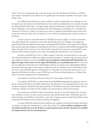señar. Y por eso es importante dar a nuestros lectores una idea del alcance del artículo o artículos
que estamos reseñando. En la edición No. 39, publicamos tres artículos tratando el tema que ocupa
al Ing. Cruz.
        Las calificaciones del Ing. Cruz para escribir la reseña son impecables; sin embargo, no cita
las fuentes que demuestran las contaminaciones. El caso de la contaminación con mercurio (causada
por Electroquímica Pennsalt) y con aguas negras (casas de habitación) e industriales (toda la indus-
tria de Managua) es del común conocimiento de todo Nicaragua; sin embargo, eso no justifica que
omitamos las fuentes, y el Ing. Cruz parece tuvo acceso a reportes especializados que nosotros des-
conocemos. Revelar cuales son esos informes, es una valiosa contribución para ayudar a resolver el
problema.
        ¿Cuál es el punto central del artículo de Nóffal? Creo que es triple: (1) evitar la contamina-
ción del Cocibolca de los derrames ocasionales del Xolotlán por el río Tipitapa, (2) purificar las
aguas del Xolotlán por dilución de las aguas contaminadas del Xolotlán con las aguas del Cocibolca
para hacerlas aptas para irrigación de las planicies de León y; (3) generar electricidad descargando las
aguas sobrantes de la cuenca por el río Tamarindo. Y para prevenir tan pronto sea posible la conta-
minación del Cocibolca, propone unas obras de desfogue provisionales por el río Tamarindo.
        El punto central del Ing. Cruz es válido, aunque es más bien una advertencia, no una oposi-
ción frontal al artículo de nóffal como algunos podrían interpretar: “Aunque tenga la oposición de la
vieja guardia de ingenieros civiles, yo insisto que no podemos andar pensando demasiado a la
ligera de regar ciertas áreas con las aguas del Xolotlán, no y ¡rotundamente no! No vaya a ser
que nos salga peor el remedio que la enfermedad, mientras no sepamos que enfermedades hídricas
nos puede ocasionar regar con esas aguas, olvidémonos de eso, hablamos que si al Xolotlán le echa-
mos tal y cual cantidad de agua los contaminantes se reducirán en un tanto por ciento, pero eso es
ingeniería del bolsazo, lo cierto es que el CIRA con sus 30 años de funcionamiento ya hubiera dise-
ñado un modelo ecológico de los contaminantes”.
        Las negritas son mías para destacar la clave de lo que sugiere el Ing. Cruz.
        Los artículos del Nóffal son únicamente de prefactibilidad preparados de urgencia, antes de
que la construcción del proyecto Brito elimine las otras alternativas. La topografía del proyecto y los
estudios de impacto ambiental están bajo ejecución. El Xolotlán amenaza con desbordarse sobre el
Cocibolca a finales de octubre de 2011, debido a las intensas lluvias sobre Centroamérica.
        Las reseñas que escribamos deben concentrarse a lo que el autor del artículo dice, no pode-
mos criticarlo con base a lo que nosotros pensamos que debería haber dicho. Nóffal dice que la di-
lución del agua en las bahías es muy pobre, y por tanto, el agua que pasa rozando Punta Huete como
la península de Chiltepe son las mejores para fines de irrigación.
        Un punto débil del artículo del Ing. Nóffal es que cualquier extensión del estudio del proyec-
to requiere reevaluar la contaminación y, como dice el Ing. Cruz, «Los modelos ecológicos están
inventados desde hace mas de 30 años y es precisamente para simular ajustado a la realidad
el comportamiento de los contaminantes».




                                                                                                      13
 