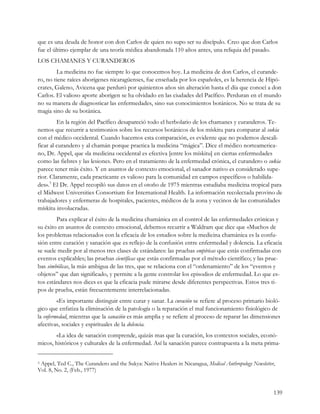 que es una deuda de honor con don Carlos de quien no supo ser su discípulo. Creo que don Carlos
fue el último ejemplar de una teoría médica abandonada 110 años antes, una reliquia del pasado.
LOS CHAMANES Y CURANDEROS
        La medicina no fue siempre lo que conocemos hoy. La medicina de don Carlos, el curande-
ro, no tiene raíces aborígenes nicaragüenses, fue enseñada por los españoles, es la herencia de Hipó-
crates, Galeno, Avicena que perduró por quinientos años sin alteración hasta el día que conocí a don
Carlos. El valioso aporte aborigen se ha olvidado en las ciudades del Pacífico. Perduran en el mundo
no su manera de diagnosticar las enfermedades, sino sus conocimientos botánicos. No se trata de su
magia sino de su botánica.
         En la región del Pacífico desapareció todo el herbolario de los chamanes y curanderos. Te-
nemos que recurrir a testimonios sobre los recursos botánicos de los mískitu para comparar al sukia
con el médico occidental. Cuando hacemos esta comparación, es evidente que no podemos descali-
ficar al curandero y al chamán porque practica la medicina “mágica”. Dice el médico norteamerica-
no, Dr. Appel, que «la medicina occidental es efectiva [entre los mískitu] en ciertas enfermedades
como las fiebres y las lesiones. Pero en el tratamiento de la enfermedad crónica, el curandero o sukia
parece tener más éxito. Y en asuntos de contexto emocional, el sanador nativo es considerado supe-
rior. Claramente, cada practicante es valioso para la comunidad en campos específicos o habilida-
des».3 El Dr. Appel recopiló sus datos en el otoño de 1975 mientras estudiaba medicina tropical para
el Midwest Universities Consortium for International Health. La información recolectada provino de
trabajadores y enfermeras de hospitales, pacientes, médicos de la zona y vecinos de las comunidades
mískitu involucradas.
        Para explicar el éxito de la medicina chamánica en el control de las enfermedades crónicas y
su éxito en asuntos de contexto emocional, debemos recurrir a Waldram que dice que «Muchos de
los problemas relacionados con la eficacia de los estudios sobre la medicina chamánica es la confu-
sión entre curación y sanación que es reflejo de la confusión entre enfermedad y dolencia. La eficacia
se suele medir por al menos tres clases de estándares: las pruebas empíricas que estás confirmadas con
eventos explicables; las pruebas científicas que estás confirmadas por el método científico; y las prue-
bas simbólicas, la más ambigua de las tres, que se relaciona con el “ordenamiento” de los “eventos y
objetos” que dan significado, y permite a la gente controlar los episodios de enfermedad. Lo que es-
tos estándares nos dices es que la eficacia pude mirarse desde diferentes perspectivas. Estos tres ti-
pos de prueba, están frecuentemente interrelacionadas.
         «Es importante distinguir entre curar y sanar. La curación se refiere al proceso primario bioló-
gico que enfatiza la eliminación de la patología o la reparación el mal funcionamiento fisiológico de
la enfermedad, mientras que la sanación es más amplia y se refiere al proceso de reparar las dimensiones
afectivas, sociales y espirituales de la dolencia.
       «La idea de sanación comprende, quizás mas que la curación, los contextos sociales, econó-
micos, históricos y culturales de la enfermedad. Así la sanación parece contrapuesta a la meta prima-


3Appel, Ted C., The Curandero and the Sukya: Native Healers in Nicaragua, Medical Anthropology Newsletter,
Vol. 8, No. 2, (Feb., 1977)


                                                                                                         139
 
