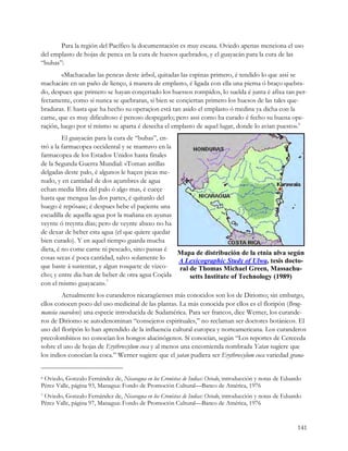 Para la región del Pacífico la documentación es muy escasa. Oviedo apenas menciona el uso
del emplasto de hojas de penca en la cura de huesos quebrados, y el guayacán para la cura de las
“bubas”:
        «Machacadas las pencas deste árbol, quitadas las espinas primero, é tendido lo que assi se
machacáre en un paño de lienço, á manera de emplasto, é ligada con ella una pierna ó braço quebra-
do, despues que primero se hayan conçertado los huessos rompidos, lo suelda é junta é afixa tan per-
fectamente, como si nunca se quebraran, si bien se conçiertan primero los huesos de las tales que-
braduras. E hasta que ha hecho su operaçion está tan asido el emplasto ó medina ya dicha con la
carne, que es muy dificultoso é penoso despegarlo; pero assi como ha curado é fecho su buena ope-
raçión, luego por sí mismo se aparta é desecha el emplasto de aquel lugar, donde lo avian puesto».6
         El guayacán para la cura de “bubas”, en-
tró a la farmacopea occidental y se mantuvo en la
farmacopea de los Estados Unidos hasta finales
de la Segunda Guerra Mundial: «Toman astillas
delgadas deste palo, é algunos le haçen picas me-
nudo, y en cantidad de dos açumbres de agua
echan media libra del palo ó algo mas, é cueçe
hasta que mengua las dos partes, é quitanlo del
huego é repósase; é despues bebe el paçiente una
escudilla de aquella agua por la mañana en ayunas
veynte ó treynta dias; pero de veynte abaxo no ha
de dexar de beber esta agua (el que quiere quedar
bien curado). Y en aquel tiempo guarda mucha
dieta, é no come carne ni pescado, sino passas é
                                                  Mapa de distribución de la etnia ulva según 
cosas secas é poca cantidad, salvo solamente lo   A Lexicographic Study of Ulwa, tesis docto­ 
que baste á sustentar, y algun rosquete de vizco- ral de Thomas Michael Green, Massachu­ 
cho; y entre dia han de beber de otra agua Coçida     setts Institute of Technology (1989)
con el mismo guayacan».7
        Actualmente los curanderos nicaragüenses más conocidos son los de Diriomo; sin embargo,
ellos conocen poco del uso medicinal de las plantas. La más conocida por ellos es el floripón (Brug-
mansia suavolens) una especie introducida de Sudamérica. Para ser francos, dice Werner, los curande-
ros de Diriomo se autodenominan “consejeros espirituales,” no reclaman ser doctores botánicos. El
uso del floripón lo han aprendido de la influencia cultural europea y norteamericana. Los curanderos
precolombinos no conocían los hongos alucinógenos. Sí conocían, según “Los reportes de Cereceda
sobre el uso de hojas de Erythroxylum coca y al menos una encomienda nombrada Yatan sugiere que
los indios conocían la coca.” Werner sugiere que el yatan pudiera ser Erythroxylum coca variedad grana-


6Oviedo, Gonzalo Fernández de, Nicaragua en los Cronistas de Indias: Oviedo, introducción y notas de Eduardo
Pérez Valle, página 93, Managua: Fondo de Promoción Cultural—Banco de América, 1976
7Oviedo, Gonzalo Fernández de, Nicaragua en los Cronistas de Indias: Oviedo, introducción y notas de Eduardo
Pérez Valle, página 97, Managua: Fondo de Promoción Cultural—Banco de América, 1976 


                                                                                                          141
 