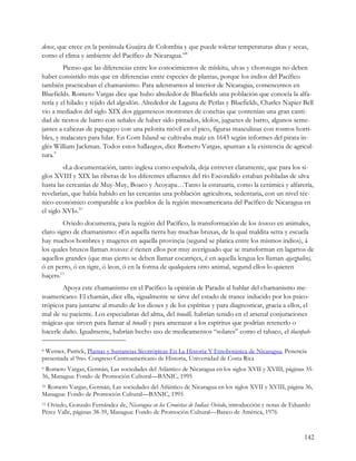 dense, que crece en la península Guajira de Colombia y que puede tolerar temperaturas altas y secas,
como el clima y ambiente del Pacífico de Nicaragua.”8
         Pienso que las diferencias entre los conocimientos de mískitu, ulvas y chorotegas no deben
haber consistido más que en diferencias entre especies de plantas, porque los indios del Pacífico
también practicaban el chamanismo. Para adentrarnos al interior de Nicaragua, comencemos en
Bluefields. Romero Vargas dice que hubo alrededor de Bluefields una población que conocía la alfa-
rería y el hilado y tejido del algodón. Alrededor de Laguna de Perlas y Bluefields, Charles Napier Bell
vio a mediados del siglo XIX dos gigantescos montones de conchas que contenían una gran canti-
dad de tiestos de barro con señales de haber sido pintados, ídolos, juguetes de barro, algunos seme-
jantes a cabezas de papagayo con una pelotita móvil en el pico, figuras masculinas con rostros horri-
bles, y malacates para hilar. En Corn Island se cultivaba maíz en 1643 según informes del pirata in-
glés William Jackman. Todos estos hallazgos, dice Romero Vargas, apuntan a la existencia de agricul-
tura.9
         «La documentación, tanto inglesa como española, deja entrever claramente, que para los si-
glos XVIII y XIX las riberas de los diferentes afluentes del río Escondido estaban pobladas de ulva
hasta las cercanías de Muy-Muy, Boaco y Acoyapa…Tanto la estatuaria, como la cerámica y alfarería,
revelarían, que había habido en las cercanías una población agricultora, sedentaria, con un nivel téc-
nico-económico comparable a los pueblos de la región mesoamericana del Pacífico de Nicaragua en
el siglo XVI».10
         Oviedo documenta, para la región del Pacífico, la transformación de los texoxes en animales,
claro signo de chamanismo: «En aquella tierra hay muchas bruxas, de la qual maldita setta y escuela
hay muchos hombres y mugeres en aquella provinçia (segund se platica entre los mismos indios), á
los quales bruxos llaman texoxes: é tienen ellos por muy averiguado que se transforman en lagartos de
aquellos grandes (que mas çierto se deben llamar cocatriçes, é en aquella lengua les llaman agazpalin),
ó en perro, ó en tigre, ó leon, ó en la forma de qualquiera otro animal, segund ellos lo quieren
haçer».11
        Apoya este chamanismo en el Pacífico la opinión de Paradis al hablar del chamanismo me-
soamericano: El chamán, dice ella, «igualmente se sirve del estado de trance inducido por los psico-
trópicos para juntarse al mundo de los dioses y de los espíritus y para diagnosticar, gracia a ellos, el
mal de su paciente. Los especialistas del alma, del tonalli, habrían tenido en el arsenal conjuraciones
mágicas que sirven para llamar al tonalli y para amenazar a los espíritus que podrían retenerlo o
hacerle daño. Igualmente, habrían hecho uso de medicamentos “solares” como el tabaco, el tlacopah-

8Werner, Patrick, Plantas y Sustancias Sicotrópicas En La Historia Y Etnobotánica de Nicaragua, Penencia
presentada al 9no. Congreso Centroamericano de Historia, Universidad de Costa Rica
9Romero Vargas, Germán, Las sociedades del Atlántico de Nicaragua en los siglos XVII y XVIII, páginas 35-
36, Managua: Fondo de Promoción Cultural—BANIC, 1995
 Romero Vargas, Germán, Las sociedades del Atlántico de Nicaragua en los siglos XVII y XVIII, página 36,
10

Managua: Fondo de Promoción Cultural—BANIC, 1995
11Oviedo, Gonzalo Fernández de, Nicaragua en los Cronistas de Indias: Oviedo, introducción y notas de Eduardo
Pérez Valle, páginas 38-39, Managua: Fondo de Promoción Cultural—Banco de América, 1976


                                                                                                          142
 
