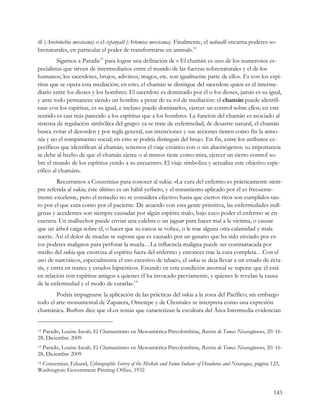 tli (Aristolochia mexicana) o el iztauyatl (Artemisa mexicana). Finalmente, el nahualli encarna poderes so-
brenaturales, en particular el poder de transformarse en animal».12
         Sigamos a Paradis13 para lograr una definición de « El chamán es uno de los numerosos es-
pecialistas que sirven de intermediarios entre el mundo de las fuerzas sobrenaturales y el de los
humanos; los sacerdotes, brujos, adivinos, magos, etc. son igualmente parte de ellos. Es con los espí-
ritus que se opera esta mediación; en esto, el chamán se distingue del sacerdote quien es el interme-
diario entre los dioses y los hombres. El sacerdote es dominado por él o los dioses, jamás es su igual,
y ante todo permanece siendo un hombre a pesar de su rol de mediación: el chamán puede identifi-
case con los espíritus, es su igual, e incluso puede dominarlos, ejercer un control sobre ellos; en este
sentido es casi más parecido a los espíritus que a los hombres. La función del chamán es asociado al
sistema de regulación simbólica del grupo: ya se trate de enfermedad, de desastre natural, el chamán
busca evitar el desorden y por regla general, sus intenciones y sus acciones tienen como fin la armo-
nía y no el rompimiento social; en esto se podría distinguir del brujo. En fin, entre los atributos es-
pecíficos que identifican al chamán, tenemos el viaje extático con o sin alucinógenos; su importancia
se debe al hecho de que el chamán ejerce o al menos tiene como mira, ejercer un cierto control so-
bre el mundo de los espíritus yendo a su encuentro. El viaje simboliza y actualiza este objetivo espe-
cífico al chamán».
         Recurramos a Conzemius para conocer al sukia: «La cura del enfermo es prácticamente siem-
pre referida al sukia; éste último es un hábil yerbero, y el tratamiento aplicado por él es frecuente-
mente excelente, pero el remedio no se considera efectivo hasta que ciertos ritos son cumplidos tan-
to por el que cura como por el paciente. De acuerdo con esta gente primitiva, las enfermedades indí-
genas y accidentes son siempre causadas por algún espíritu malo, bajo cuyo poder el enfermo se en-
cuentra. Un malhechor puede enviar una culebra o un jaguar para hacer mal a la víctima, o causar
que un árbol caiga sobre él, o hacer que su canoa se voltee, o le trae alguna otra calamidad y mala
suerte. Así el dolor de muelas se supone que es causado por un gusano que ha sido enviado por es-
tos poderes malignos para perforar la muela…La influencia maligna puede ser contraatacada por
medio del sukia que exorciza al espíritu fuera del enfermo y entonces trae la cura completa…Con el
uso de narcóticos, especialmente el uso excesivo de tabaco, el sukia se deja llevar a un estado de écta-
sis, y entra en trance y estados hipnóticos. Estando en esta condición anormal se supone que él está
en relación con espíritus amigos a quienes él ha invocado previamente, y quienes le revelan la causa
de la enfermedad y el modo de curarla».14
        Podría impugnarse la aplicación de las prácticas del sukia a la zona del Pacífico; sin embargo
todo el arte monumental de Zapatera, Ometepe y de Chontales se interpreta como una expresión
chamánica. Burhns dice que «Los temas que caracterizan la escultura del Área Intermedia evidencian


12Paradis, Louise-Iseult, El Chamanismo en Mesoamérica Precolombina, Revista de Temas Nicaragüenses, 20: 16-
28, Diciembre 2009
13Paradis, Louise-Iseult, El Chamanismo en Mesoamérica Precolombina, Revista de Temas Nicaragüenses, 20: 16-
28, Diciembre 2009
 Conzemius, Eduard, Ethnographic Survey of the Miskito and Sumu Indians of Honduras and Nicaragua, página 123,
14

Washington: Government Printing Office, 1932


                                                                                                           143
 