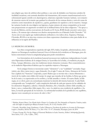 una religión que, lejos de celebrar elites políticas o una serie de deidades con funciones astrales/de
fertilidad/creadoras, está centrada alrededor del chamanismo, del contacto transformacional con lo
sobrenatural (quizás asistido con alucinógenos), relaciones especiales humano/animal, y un conjunto
de creencias acerca de la muerte que guiaban la colocación de las estatuas dentro y cerca de zonas de
entierros como marcadores de sepulcros y, quizás, guardianes de sepulcros y de los muertos. Aunque
las variantes locales de esta religión son legiones, el gran número de temas compartidos en la escul-
tura proporcionan un argumento revelador de la similitud básica de las ideas religiosas».15 En apoyo a
la tesis de Buhrns, está las excavaciones de Guerds en El Ayote, RASS donde encontró varios mon-
tículos y 26 estatuas tipo columnar con diseños antropomorfos en el llamado Estilo Chontales.16 El
Ayote está en una región que tradicionalmente atribuimos a los indios ulvas. Zapatera, Ometepe,
Chontales, RAAS es un área muy extensa con claras expresiones chamánicas como para dudar de su
influencia en la región del Pacífico.


LA MEDICINA HUMORAL
       Las élites conquistadoras españolas del siglo XVI, frailes, hospitales, administradores, intro-
dujeron en Nicaragua la medicina humoral. Esta es la historia de la medicina en Nicaragua, pero de-
bemos remontarnos hasta la antigüedad griega para poder entendernos.
         Los historiadores de la medicina humoral reconocen tres tradiciones independientes: la tradi-
ción Hipocrática-Galénica de la antigua Grecia, la Ayurvédica de la India, y la tradición yin-yang de
China. Aunque diferentes, estas tres tradiciones tienen elementos comunes. Pero concentrémonos
en la tradición Hipocrática-Galénica que los españoles trajeron a Nicaragua.
         En la antigua Grecia se reconocían cuatro “elementos” y sus “cualidades” asociadas: fuego
(calor), aire (frío), tierra (seco) y agua (húmedo). En el siglo V antes de Cristo, Alcmaeon de Crotón
hizo explícito los “humores” corporales, cuatro fluidos que se movían más o menos libremente a
través de los tejidos más sólidos del cuerpo: la sangre que manaba de las heridas, la flema que gotea-
ba de la nariz y se expectoraba en los resfríos, y la bilis amarilla o vómito. El cuarto fluido, la bilis
negra, no es obvio, pero era esencial para mantener la simetría del sistema humoral. A cada fluido
correspondía una “complexión”, cada complexión derivada de cada par opuesto de las calidades de
los elementos: Sanguíneo, caliente y húmedo; flemático, frío y húmedo; colérico (bilis amarilla), ca-
liente y seco; y melancólico (bilis negra), frío y seco. La salud era una condición de equilibrio o ba-
lance, la mezcla apropiada de los humores. La enfermedad resultaba de la pérdida de este equilibrio,
algunas veces causada por un exceso de calor o frío.17



15Burhns, Karen Olsen, Una Mirada desde el Puente: La Escultura del Área Intermedia en Perspectiva Temática, tradu-
 cido del inglés al español por Blanca Estrada Cousin, 30: 15-42, Octubre 2010
16Geurds, Alexabder, Jorge Zambrana y Carlos Villanueva, Escultura de piedra en el centro de Nicaragua:
Logros y desafíos, Revista Mi Museo y Vos, Año 4 No. 13: 4-7, Granada, Nicaragua, Junio de 2010
 Foster, George M., On the Origin of Humoral Medicine in Latin America, Medical Anthropology Quarterly,
17

New Series, Vol. 1, No. 4 (Dec., 1987)


                                                                                                               144
 
