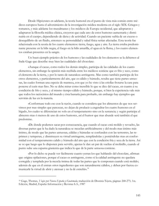 Desde Hipócrates en adelante, la teoría humoral era el punto de vista más común entre mé-
dicos europeos hasta el advenimiento de la investigación médica moderna en el siglo XIX. Griegos y
romanos, y más adelante los musulmanes y los médicos de Europa occidental, que adoptaron y
adaptaron la filosofía médica clásica, creyeron que cada uno de estos humores aumentaría y dismi-
nuiría en el cuerpo, dependiendo de dieta y de actividad. Cuando un paciente sufría de un exceso o
desequilibrio de un fluido, entonces su personalidad y salud física serían afectadas. Esta teoría fue
relacionada con la teoría de los cuatro elementos: tierra, fuego, agua y aire. La tierra estaba predomi-
nante presente en la bilis negra, el fuego en la bilis amarilla, el agua en la flema, y los cuatro elemen-
tos estaban presentes en la sangre.
        Un buen ejemplo práctico de los humores y las cualidades de los elementos se la debemos al
fraile Gage que describe muy bien las cualidades del chocolate:
         «Aunque el cacao, como todos los demás simples, participa de las calidades de los cuatro
elementos, sin embargo la opinión más recibida entre los médicos sostiene que es frío y seco, como
el elemento de la tierra, y por lo tanto de naturaleza astringente. Mas como también participa de los
otros elementos, y particularmente del aire, que es cálido y húmedo, resulta que tiene partes untuo-
sas, las cuales forman una especie de manteca, con que yo he visto á las criollas frotarse la cara para
ponerse el cutis mas fino. No se debe mirar como increíble lo que se dice del cacao, en cuanto á su
condición de frío y seco, y al mismo tiempo cálido y húmedo, porque, si bien la experiencia vale más
que todos los raciocinios del mundo y ésta bastaría para probarlo, sin embargo hay ejemplos que
servirán de luz en la materia.
        «Conformase todo eso con la razón, cuando se considera que los alimentos de que nos ser-
vimos por mas simples que parezcan, no dejan de producir a engendrar los cuatro humores en el
hígado, los cuales se diferencian no solo en el temperamento sino en la sustancia; y según participa el
alimento mas ó menos de uno de estos humores, así el humor que mas abunde será también el que
predomine.
        «De donde podemos sacar por consecuencia, que cuando el cacao está molido y revuelto, las
diversas partes que le ha dado la naturaleza se mezclan artificialmente y del modo mas intimo más
íntimo, de modo que las partes untuosas, cálidas y húmedas se confunden con las terrestres, las re-
primen y temperan, y disminuyen su virtud astringente, templándolas y poniéndolas mas en confor-
midad con el temperamento calido y húmedo del aire que con la condición fría y seca de la tierra. Así
se ve que luego que lo disponen para servirlo, apenas le dan un par de vueltas al molinillo, cuando al
punto sube una espuma grasienta que indica lo que de la parte untuosa contiene.
        «Por lo dicho se puede ver fácilmente cuanto yerran los que hablando del chocolate, afirman
que origina opilaciones, porque el cacao es astringente, como si la calidad astringente no quedara
corregida y templada por la mezcla íntima de todas las partes que lo componen cuando está molido;
además de que en él entran otros ingredientes que son naturalmente cálidos, y deben por fuerza co-
municarle la virtud de abrir y atenuar y no la de estreñir».18


 Gage, Thomas, Viajes por Nueva España y Guatemala, traducción de Dionisia Tejera, páginas 268-275, 1ra.
18

Edición, Madrid, España: Información y Revistas S.A., 1987


                                                                                                       145
 