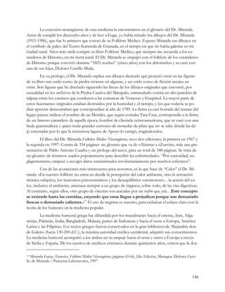 La conexión nicaragüense de esta medicina la encontramos en el glosario del Dr. Miranda.
Antes de cumplir los dieciocho años y de leer a Gage, yo había mirado los dibujos del Dr. Miranda
(1915-1986), que fue lo primero que conocí de su Folklore Médico. Expuso Miranda sus dibujos en
el vestíbulo de palco del Teatro Karawala de Granada, en el tiempo en que no había galerías en mi
ciudad natal. Años más tarde compré su libro Folklore Médico, que siempre me recuerda a los cu-
randeros de Diriomo, en mi tierra natal. El Dr. Miranda se empapó con el folklore de los curanderos
de Diriomo porque convivió durante “1825 noches” (cinco años) con los diriomeños y se casó con
una de sus hijas, Dolores Castillo Mejía.
         En su prólogo, el Dr. Miranda explica sus dibujos diciendo que procuró crear en las figuras
de su libro «un estilo como de piedra viviente en algunas, y un estilo como de ficción arcaica en
otras. Son figuras que he diseñado siguiendo las líneas de los dibujos originales que encontré, por
casualidad en los archivos de la Piedra Cautiva del Matapalo, enmarañado contra un alto paredón de
talpuja entre los caminos que conducen a las comarcas de Veracruz y Guapinol. La mayor parte de
estos fascinantes originales estaban destruidos por la humedad y el tiempo, y los que todavía se po-
dían apreciar demostraban que correspondían al año de 1789. La firma ya casi borrada del remate del
legajo parece indicar el nombre de un Morales, que según contaba Tata Cruz, correspondía a la firma
de un famoso curandero de aquella época, hombre de clientela centroamericana, que se casó con una
linda guatemalteca y quien tenía grandes zurrones de monedas de plata que no se sabe dónde las de-
jó enterradas por lo que la misteriosa laguna de Apoyo lo castigó, tragándoselo».
        El libro del Dr. Miranda Folklore Médico Nicaragüense, tuvo dos ediciones, la primera en 1967 y
la segunda en 1997. Consta de 334 páginas: un glosario que va de «Abierta» a «Zurrón», más una pre-
sentación de Pablo Antonio Cuadra y un prólogo del autor, para un total de 348 páginas. Se trata de
un glosario de términos usados popularmente para describir las enfermedades. “Por curiosidad, ne-
gligentemente, empecé a recoger datos suministrados involuntariamente por muchos enfermos”.
         Una de las acotaciones más interesantes para nosotros, es la que hace de “Calor” el Dr. Mi-
randa: «En nuestro folklore no entra en detalle la percepción del calor ambiente, sino la sensación
térmica subjetiva, los trastornos psicosomáticos y los desequilibrios vasomotores…la acción del ca-
lor, inclusive el ambiente, amenaza siempre a un grupo de órganos, sobre todo, de las vías digestivas.
Al contrario, según ellos, otro grupo de vísceras son atacadas por un resfrio que yela…Este concepto
se extiende hasta las comidas, creyendo que estas llegan a perjudicar porque son demasiado
frescas o demasiado calientes.»19 El uso de negritas es nuestro, para enfatizar el enlace claro con la
teoría de los humores en la medicina popular.
         La medicina humoral griega fue difundida por los musulmanes hacia el oriente, Irán, Afga-
nistán, Pakistán, India, Bangladesh, Malasia, partes de Indonesia y hacia el oeste a Europa, América
Latina y las Filipinas. Los textos griegos fueron conservados en la gran biblioteca de Alejandría don-
de Galeno (hacia 130-200 d.C.), la máxima autoridad médica occidental, adquirió sus conocimientos.
La medicina humoral acompañó a los árabes en su empuje hacia el oeste y entró a Europa a través
de Sicilia y España. De los escritos de médicos cristianos durante quinientos años, vemos que la doc-

19 Miranda Garay, Ernesto, Folklore Médico Nicaragüense, páginas 65-66, 2da. Edición, Managua: Dolores Casti-
llo de Miranda / Panzyma Laboratories, 1997


                                                                                                          146
 