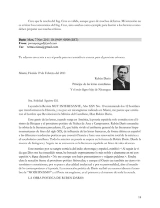 Creo que la reseña del Ing. Cruz es válida, aunque goce de muchos defectos. Mi intención no
es criticar los comentarios del Ing. Cruz, sino usarlos como ejemplo para ilustrar a los lectores como
deben preparar sus reseñas críticas. 


Date:  Mon, 7 Nov 2011 10:19:09 ­0500 (EST) 
From: jwmayorgad@aol.com 
To:  temas.nicas@gmail.com


Te adjunto esta carta a ver si puede para ser tomada en cuenta para el proximo número.



Miami, Florida 19 de Febrero del 2011
                                                                 Rubén Darío
                                              Príncipe de las letras castellanas
                                            Y el más digno hijo de Nicaragua


        Sra. Soledad Aguirre Gil.
        Leyendo la Revista MUY INTERESANTE, Año XXV No. 10 conteniendo los 12 hombres
que transformaron la Historia, y no por ser nicaragüense radicado en Miami, me parece que omitie-
ron al hombre que Revolucionó la Métrica del Castellano, Don Rubén Darío.
         Este genio de las letras, cuando surge en América, la poesía española solo contaba con el li-
rismo de Bécquer y el prosaísmo poético de Núñez de Arce y Campoamor. Rubén Darío ensancha
la orbita de la literatura precedente. Él, que había vivido el ambiente general de las literaturas hispa-
noamericanas de fines del siglo XlX, de influencia de las letras francesas, da forma última en español
a las diferentes tendencias poéticas que conoció Francia y hace una renovación total de la métrica y
el vocabulario castellano. Todo lo anterior en poesía se supera en la forma de Rubén Darío. Desde la
muerte de Góngora y Argote no se encuentra en la literatura española un lírico de tales alcances.
         Este mestizo por su sangre corría la del indio chorotega y español, escribió: <Al seguir la vi-
da que Dios me ha concedido tener, he buscado expresamente lo más noble y altamente en mi con-
cepción>; Sigue diciendo: <No me avengo con bajos pensamientos y vulgares palabras>. Estaba
clara la reacción frente al prosaísmo poético finisecular; y aunque el Genio cae también en cierto vir-
tuosísimo y retoricismo, por su pura y alta calidad intelectual y por su personalidad, abre el mundo
de lo contemporáneo a la poesía. La renovación poética de Darío recibió en nuestro idioma el nom-
bre de “MODERNISMO” y el Poeta nicaragüense, es el primero y el maestro de toda la escuela.
        LA OBRA POETICA DE RUBEN DARIO:




                                                                                                      14
 