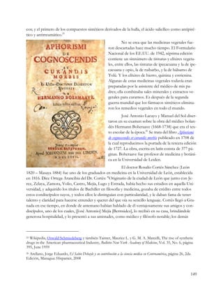 cos; y el primero de los compuestos sintéticos derivados de la hulla, el ácido salicílico como antipiré-
tico y antirreumático.25
                                                                 No se crea que las medicinas vegetales fue-
                                                        ron descartadas hace mucho tiempo. El Formulario
                                                        Nacional de los EE.UU. de 1942, séptima edición
                                                        contiene un sinnúmero de tinturas y elíxires vegeta-
                                                        les, entre ellos, las tinturas de ipecacuana y la de ipe-
                                                        cacuana y opio, la de ruibarbo, y la de bálsamo de
                                                        Tolú. Y los elíxires de hierro, quinina y estricnina.
                                                        Algunas de estas medicinas vegetales todavía eran
                                                        preparadas por la asistente del médico de mis pa-
                                                        dres; ella combinaba sales minerales y extractos ve-
                                                        getales para curarnos. Es después de la segunda
                                                        guerra mundial que los fármacos sintéticos elimina-
                                                        ron los remedios vegetales en todo el mundo.
                                                                 José Antonio Lacayo y Manuel del Sol diser-
                                                        taron en su examen sobre la obra del médico holan-
                                                        dés Hermann Boheraave (1668-1738) que era el tex-
                                                        to escolar de la época.26 Se trata del libro Aphorismi
                                                        de cognoscendis et curandis morbis publicado en 1708 de
                                                        la cual reproducimos la portada de la tercera edición
                                                        de 1727. La obra, escrita en latín consta de 377 pá-
                                                        ginas. Boheraave fue profesor de medicina y botáni-
                                                        ca en la Universidad de Leiden.
                                                            El doctor Rosalío Cortés Sánchez (León
1820 – Masaya 1884) fue uno de los graduados en medicina en la Universidad de León, establecida
en 1816. Dice Ortega Arancibia del Dr. Cortés: "Originario de la ciudad de León que junto con Je-
rez, Zelaya, Zamora, Volio, Castro, Mejía, Lugo y Estrada, había hecho sus estudios en aquella Uni-
versidad, y adquirido los títulos de Bachiller en filosofía y medicina, gozaba de crédito entre todos
estos condiscípulos suyos, y todos ellos le distinguían con particularidad, y le daban fama de tener
talento y claridad para hacerse entender y querer del que oía su sencillo lenguaje. Cortés llegó a Gra-
nada en ese tiempo, en donde de antemano habían hablado de él ventajosamente sus amigos y con-
discípulos, uno de los cuales, [José Antonio] Mejía [Bermúdez], lo recibió en su casa, brindándole
generosa hospitalidad, y lo presentó a sus amistades, como médico y filósofo notable; los demás



25 Wikipedia, Oswald Schmiedeberg y también Tainter, Maurice L. y G. M. A. Marcelli, The rise of synthetic

drugs in the American pharmaceutical Industry, Bulletin New York Academy of Medicine, Vol. 35, No. 6, página
395, June 1959
 Arellano, Jorge Eduardo, El Sabio Debayle y su contribución a la ciencia médica en Centroamérica, página 26, 2da.
26

Edición, Managua: Hispamer, 2008


                                                                                                                 149
 