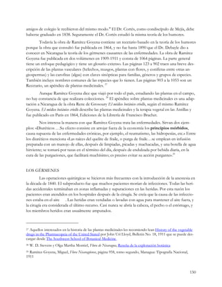 amigos de colegio le recibieron del mismo modo." El Dr. Cortés, como condiscípulo de Mejía, debe
haberse graduado en 1838. Seguramente el Dr. Cortés estudió la misma teoría de los humores.
        Todavía la obra de Ramírez Goyena contiene un recetario basado en la teoría de los humores
porque la obra que consultó fue publicada en 1864, y no fue hasta 1890 que el Dr. Debayle dio a
conocer en Nicaragua la teoría de los gérmenes causantes de las enfermedades. La obra de Ramírez
Goyena fue publicada en dos volúmenes en 1909-1911 y consta de 1064 páginas. La parte general
tiene un enfoque pedagógico y tiene un glosario extenso. Las páginas 123 a 902 traen una breve des-
cripción de las plantas vasculares (helechos, musgos, plantas con flores, y coníferas entre otras an-
giospermas) y las carofitas (algas) con claves sinópticas para familias, géneros y grupos de especies.
También incluye nombres comunes de las especies que lo tienen. Las páginas 903 a la 1055 son un
Recetario, un apéndice de plantas medicinales. 27
        Aunque Ramírez Goyena dice que viajó por todo el país, estudiando las plantas en el campo,
no hay constancia de que realizara colecciones. 28 El apéndice sobre plantas medicinales es una adap-
tación a Nicaragua de la obra Rene de Grosoury El médico botánico criollo, según el mismo Ramírez
Goyena. El médico botánico criollo describe las plantas medicinales y la terapia vegetal en las Antillas y
fue publicado en Paris en 1864, Ediciones de la Librería de Francisco Brachet.
        Nos interesa la manera con que Ramírez Goyena trata las enfermedades. Sirvan dos ejem-
plos: «Diuréticos …Su efecto consiste en arrojar fuera de la economía los principios mórbidos,
causa supuesta de las enfermedades crónicas, por ejemplo, el reumatismo, las hidropesías, etc.» Entre
los diuréticos menciona «Las raíces del quelite de fraile, o purga de fraile…se emplean en infusión
preparada con un manojo de ellas, después de limpiadas, picadas y machacadas, y una botella de agua
hirviente; se tomará por tazas en el término del día, después de endulzada por bebida diaria, en la
cura de las purgaciones, que facilitará muchísimo; es preciso evitar su acción purgante».29


LOS GÉRMENES
         Las operaciones quirúrgicas se hicieron más frecuentes con la introducción de la anestesia en
la década de 1840. El subproducto fue que muchos pacientes morían de infecciones. Todas las heri-
das accidentales terminaban en zonas inflamadas y supuraciones en las heridas. Por esta razón los
pacientes eran atendidos en los hospitales después de la cirugía. Se creía que la causa de las infeccio-
nes estaba en el aire . Las heridas eran vendadas o lavadas con agua para mantener el aire fuera, y
la cirugía era considerada el último recurso. Casi nunca se abría la cabeza, el pecho o el estómago, y
los miembros heridos eran usualmente amputados.



27Aquellos interesados en la historia de las plantas medicinales les recomiendo lean History of the vegetable
drugs in the Pharmacopeia of the United Stated por John Uri Lloyd, Bulletin No. 18, 1911 que se puede des-
cargar desde The Southwest School of Botanical Medicine
28   W. D. Stevens y Olga Martha Montiel, Flora de Nicaragua, Reseña de la exploración botánica
29Ramírez Goyena, Miguel, Flora Nicaragüense, página 958, tomo segundo, Managua: Tipografía Nacional,
1911


                                                                                                          150
 