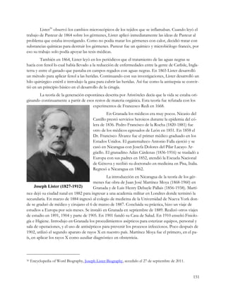 Lister30 observó los cambios microscópicos de los tejidos que se inflamaban. Cuando leyó el
trabajo de Pasteur de 1864 sobre los gérmenes, Lister aplicó inmediatamente las ideas de Pasteur al
problema que estaba investigando. Como no podía matar los gérmenes con calor, decidió tratar con
substancias químicas para destruir los gérmenes. Pasteur fue un químico y microbiólogo francés, por
eso su trabajo solo podía apoyar las tesis médicas.
         También en 1864, Lister leyó en los periódicos que el tratamiento de las aguas negras se
hacía con fenol lo cual había llevado a la reducción de enfermedades entre la gente de Carlisle, Ingla-
terra y entre el ganado que pastaba en campos regados con aguas negras. En 1865 Lister desarrolló
un método para aplicar fenol a las heridas. Continuando con sus investigaciones, Lister desarrolló un
hilo quirúrgico estéril e introdujo la gasa para cubrir las heridas. Así fue como la antisepsia se convir-
tió en un principio básico en el desarrollo de la cirugía.
       La teoría de la generación espontánea descrita por Aristóteles decía que la vida se estaba ori-
ginando continuamente a partir de esos restos de materia orgánica. Esta teoría fue refutada con los
                                      experimentos de Francesco Redi en 1668.
                                                   En Granada los médicos era muy pocos. Nicasio del
                                           Castillo prestó servicios heroicos durante la epidemia del có-
                                           lera de 1836. Pedro Francisco de la Rocha (1820-1881) fue
                                           otro de los médicos egresados de León en 1851. En 1858 el
                                           Dr. Francisco Álvarez fue el primer médico graduado en los
                                           Estados Unidos. El guatemalteco Antonio Falla ejerció y se
                                           casó en Nicaragua con Josefa Dolores del Pilar Lacayo Ar-
                                           güello. El granadino Adán Cárdenas (1836-1916) se trasladó a
                                           Europa con sus padres en 1852, atendió la Escuela Nacional
                                           de Génova y recibió su doctorado en medicina en Pisa, Italia.
                                           Regresó a Nicaragua en 1862.
                                                La introducción en Nicaragua de la teoría de los gér-
                                         menes fue obra de Juan José Martínez Moya (1868-1960) en
     Joseph Lister (1827­1912)           Granada y de Luis Henry Debayle Pallais (1856-1938). Martí-
nez dejó su ciudad natal en 1882 para ingresar a una academia militar en Londres donde terminó la
secundaria. En marzo de 1884 ingresó al colegio de medicina de la Universidad de Nueva York don-
de se graduó de médico y cirujano el 6 de marzo de 1887. Concluida su práctica, hizo un viaje de
estudios a Europa por seis meses. Se instaló en Granada en septiembre de 1889. Realizó otros viajes
de estudio en 1891, 1904 y parte de 1905. En 1901 fundó su Casa de Salud. En 1910 enseñó Fisiolo-
gía e Higiene. Introdujo en Granada los procedimientos asépticos para esterizar equipos, personal y
sala de operaciones, y el uso de antisépticos para prevenir los procesos infecciosos. Poco después de
1902, utilizó el segundo aparato de rayos X en nuestro país. Martínez Moya fue el primero, en el pa-
ís, en aplicar los rayos X como auxiliar diagnóstico en obstetricia.




30   Encyclopedia of Word Biography, Joseph Lister Biography, accedido el 27 de septiembre de 2011. 


                                                                                                       151
 