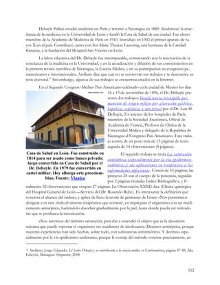 Debayle Pallais estudió medicina en París y retornó a Nicaragua en 1889. Modernizó la ense-
ñanza de la medicina en la Universidad de León y fundó la Casa de Salud de esa ciudad. Fue electo
miembro de la Academia de Medicina de París en 1910. Introdujo en 1902 el primer aparato de ra-
yos X en el país. Contribuyó, junto con Sor Marie Therese Lautoing, una hermana de la Caridad
francesa, a la fundación del Hospital San Vicente en León.
        La labor educativa del Dr. Debayle fue incomparable, comenzando con la renovación de la
enseñanza de la medicina en la Universidad, y en la actualización y difusión de sus conocimientos en
la primera revista científica de Nicaragua, la Gaceta Médica, y en su participación en congresos pa-
namericanos e internacionales. Arellano dice que casi no se conservan sus trabajos y se desconoce su
tesis doctoral.31 Sin embargo, algunos de sus trabajos se encuentras citados en la Internet.
         En el Segundo Congreso Médico Pan-Americano celebrado en la ciudad de México los días
                                             16 a 19 de noviembre de 1896, el Dr. Debayle pre-
                                             sentó dos trabajos: Insufic iencia tricúspide per-
                                             mane nte de origen reflejo por alteración gástrica,
                                             hepática, esplénica o intestinal por el Dr. Luis H.
                                             Delbayle, Ex-interno de los hospitales de París,
                                             miembro de la Sociedad Anatómica, Oficial de
                                             Academia de Francia, Profesor de Clínica de la
                                             Universidad Médica y delegado de la República de
                                             Nicaragua al Congreso Pan-Americano. Este traba-
                                             jo consta de un poco más de 13 páginas de texto
                                             seguida de 14 observaciones (8 páginas).
Casa de Salud en León. Fue construido en                     El segundo trabajo se titula La saturació n
1814 para ser usado como banco privado;              antisépt ica (especialmente por la vía epidérmico-
 luego convertido en Casa de Salud por el            endémica) y sus aplicacio nes en terapéutica a l as
  Dr. Debayle. En 1979 fue convertido en 
                                                     enfermedades infecciosas . Consta de 53 páginas; las
cartel militar. Hoy alberga arte precolom­ 
                                                     primeras 24 son el cuerpo de la ponencia, seguidas
           bino. Fuente: Vianica
                                                     por 2 páginas tituladas Índice Bibliográfico, y fi-
nalmente 32 observaciones que ocupan 27 páginas. La Observación XXXII dice (Clínica quirúrgica
del Hospital General de León.—Servicio del Dr. Rosendo Rubí.). Es interesante la definición que
concreta el alcance del trabajo, y aplica de lleno la teoría de gérmenes de Lister: «Nos permitimos
designar con este titulo el sistema terapéutico que consiste, en impregnar el organismo con un medi-
camento antiséptico, haciéndolo absorber gradualmente por la piel, hasta donde pueda ser tolerado
sin que se produzca la intoxicación.
       «Nos servimos del término saturación, para dar á entender el objeto que es la absorción
máxima que puede soportar el organismo sin accidentes de intolerancia. Decimos antiséptica, porque
nuestras experiencias han sido hechas, sobre todo, con substancias antizimóticas. Y decimos espe-
cialmente por la vía epidérmico-endérmica, porque la ventaja del método consiste precisamente, en

 Arellano, Jorge Eduardo, El Sabio Debayle y su contribución a la ciencia médica en Centroamérica, página 47-48, 2da.
31

Edición, Managua: Hispamer, 2008 


                                                                                                                 152
 