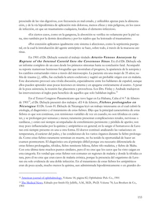 prescindir de las vías digestivas, con frecuencia en mal estado, y utilizables apenas para la alimenta-
ción, y de la vía hipodérmica de aplicación más dolorosa, menos eficaz y más peligrosa, en los casos
de infección, en que un traumatismo cualquiera, localiza el elemento infeccioso.
        «En ciertos casos, como en la gangrena, la absorción se verifica no solamente por la piel sa-
na, sino también por la dermis descubierta y por los tejidos que ha lesionado el traumatismo.
         «Por extensión aplicamos igualmente este sistema á afecciones, como la septicemia puerpe-
ral, en la cual la introducción del agente antiséptico se hace, sobre todo, á través de la mucuosa ute-
rina».
         En 1901 el Dr. Debayle sometió el trabajo titulado Arterio-Venous Aneurysm by
Rupture of the Internal Carotid Into the Cavernous Sinus . En él el Dr. Debayle «da
un informe completo de un caso desde los primeros síntomas hasta su conclusión fatal. Acompañó
su reporte numerosas hermosas fotografías que mostraban el progreso, la apariencia de la autopsia y
los cambios estructurales vistos a través del microscopio. La paciente era una mujer de 35 años; su-
fría de trauma (¿), sífilis, fue excluida la artero-esclerosis y sugirió un probable origen con en malaria.
Este documento provocó una vívida discusión, especialmente entre los hablantes de español, aunque
ellos pueden aprender unas pocas lecciones en sistema y en apegarse estrictamente al asunto. A pesar
de la poca asistencia, la reunión fue placentera y provechosa. Los Drs. Finlay y Andrade tradujeron
las intervenciones al ingles para beneficio de aquellos que solo hablaban inglés».32
         En el Tercer Congreso Panamericano que tuvo lugar en La Habana, Cuba el 4-7 de febrero
de 190133, el Dr. Debayle presentó dos trabajos. «El 4 de febrero, Fiebres prolongadas en
Nicaragua : El Dr. Louis H. Debayle de Nicaragua leyó un trabajo interesante en el cual cubrió la
etiología, el diagnóstico y el tratamiento de estas fiebres. Dijo que la principal característica de estas
fiebres es que son continuas, con remisiones variables de vez en cuando; no son tifoideas en carác-
ter, y se prolongan por semanas y meses; raramente presentan complicaciones renales, nerviosas o
cardíacas, y están casi siempre acompañadas de estreñimiento persistente y pérdida de apetito; son
muy poco influenciadas por la quinina y antipiréticos en general; en la sangre el hematozoo de Lave-
ran está siempre presente en una u otra forma. El doctor continuó analizando las variaciones en
temperatura, el carácter del pulso, y las condiciones de los varios órganos durante la fiebre prolonga-
da. Como estas fiebres raramente terminan en muerte, no ha tenido la oportunidad de hacer un
examen postmortem. El diagnóstico era al principio difícil porque era necesario diferenciarla de
otras fiebres prolongadas, tifoidea, fiebre remitente biliosa, fiebre tifo-malárica, y fiebre de Malta.
Con esta última tiene muchos puntos similares, pero él no cree que los casos que ha visto caigan en
esta categoría. En verdad que estas fiebres son comunes en regiones de malaria y donde la tifoidea es
rara, pero él no cree que eran casos de malaria crónica, porque la presencia del organismo de Lave-
ran era solo evidencia de una doble infección. En el tratamiento de estas fiebres los antipiréticos
eran de poca ayuda, mucho menos la quinina, aun administrada hipodérmicamente o en grandes do-


32   American journal of ophthalmology, Volume 18, página 82, Ophthalmic Pub. Co., 1901
33 The Medical News, Editado por Smith Ely Jelliffe, A.M., M.D., Ph.D. Volume 78, Lea Brothers & Co.,

1901


                                                                                                        153
 