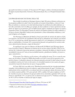 que quedó inconclusa a su muerte, el 4 de enero de 1957. Según su última voluntad encomendó el
Hospital a la Junta Nacional de Asistencia y Prevención Social. Hoy es el Hospital Fernando Vélez
Paiz. 42


LOS PROGRAMAS DE SALUD DEL SIGLO XX
         Para estudiar la medicina en Nicaragua durante el siglo XX, pienso debemos enfocarnos en
los programas públicos de salud. Como ha sucedido en los países desarrollados, y ahora en Costa
Rica, la medicina se concentra en la salud individual porque los problemas de salud endémicos ya
han sido controlados. En Costa Rica, por ejemplo, las clases pudientes se hacen operaciones de tras-
plante de órganos en el extranjero, pero la CSSS ha hecho algunos trasplantes de órganos en el país a
asegurados pobres. En Nicaragua el sistema de salud no ha logrado erradicar los males endémicos, y
los pocos recursos disponibles todavía están encaminados a tratar enfermedades endémicas y a me-
jorar la higiene en los hogares.
         «En Nicaragua, el Ministerio de Salud es el mayor proveedor de servicios de salud en el país,
con atención a más del 65% de la población. Del total de los trabajadores de la salud de este ministe-
rio el 76% es personal que atiende directamente la salud, el 6% son trabajadores en funciones esen-
ciales en salud pública y el restante 18% es personal involucrado en la gestión de los servicios tales
como administración, docencia y cargos de dirección».43
        Es significativo que entre los Objetivos de Desarrollo del Milenio para Nicaragua figuren
como Escenario I (básico): «Mantener la cobertura de los servicios básicos del 2001 al 2015 en los
sectores de: i) educación: preescolar, primaria, secundaria y educación de adultos; ii) salud: la tasa de
mortalidad de menores de 5 años, la tasa mortalidad materna y planificación familiar; y iii) acceso a
agua y saneamiento».
         El Escenario 2 los objetivos son los mismos, solo cambian las metas. Ya no se trata de man-
tener, sino de reducir: «Lograr los ODM seleccionados en el 2015 a través de la expansión en los
servicios básicos: i) educación: alcanzar una educación primaria universal; ii) salud: reducir la tasa de
mortalidad de menores de 5 años en dos tercios y la mortalidad materna en tres cuartos; iii) agua y
saneamiento: la porción de personas sin acceso al agua potable».
        El Censo 2005 tiene una tabla con la “Distribución porcentual de las viviendas particulares
ocupadas y de la población por área de residencia, según abastecimiento de agua”: Viviendas con
tubería dentro de la vivienda 40.4%; con tubería fuera de la vivienda pero dentro del terreno 20.3%;
con tubería en puesto público 3.2%; pozo privado 10.8% y público 5.6% para completar un 16.4%
de viviendas con pozo; se abastecen de agua por medio de río, manantial o quebrada 12.0%; de otra
forma no especificada 7.0% y se ignora como se abastecen de agua un 0.7%.44 Podemos concluir que
un 36.1% de las viviendas se abastecen de agua no segura.


42   Doctor Fernando Vélez Paiz (Vidas Fecundas), La Prensa, 23 de junio de 2007
43   Organización Panamericana de la Salud, Nicaragua: Indicadores básicos
44   INDE, Censo 2005, Tabla 2.3, página 83


                                                                                                      157
 