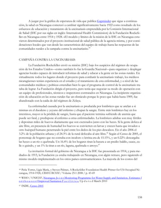 A juzgar por la gráfica de esperanza de vida que publica Gapminder que sigue a continua-
ción, la salud en Nicaragua comenzó a cambiar significativamente hacia 1922 como resultado de los
esfuerzos de educación y tratamiento de la uncinariasis emprendida por la Comisión Internacional
de Salud (IHC por sus siglas en inglés: International Health Commission) de la Fundación Rockefe-
ller en Nicaragua entre 1914 y 1928. «El modelo y límites de la misión de la IHC en Nicaragua estu-
vieron determinados por el proyecto institucional de salud pública de la agencia misma, y por consi-
deraciones locales que van desde las características del equipo de trabajo hasta las respuestas de las
comunidades rurales a la campaña contra la uncinariasis».45


CAMPAÑA CONTRA LA UNCINARIASIS
        La Fundación Rockefeller envió su misión (IHC) bajo los auspicios del régimen de ocupa-
ción de los Estados Unidos—como también lo fue la Guardia Nacional—para organizar y desplegar
agencias locales capaces de introducir reformas de salud y educar a la gente en las zonas rurales. En
virtualmente todos los lugares donde el proyecto para combatir la uncinariasis trabajó, los médicos
nicaragüenses tenían experiencia en el estudio y el tratamiento de esta enfermedad, y a nivel de las
comunidades médicas y políticas entendían bien lo que el programa de control de la uncinariasis tra-
taba de lograr. La Fundación dirigía el proyecto, pero tenía que negociar su modo de operación con
un equipo de profesionales, técnicos e inspectores contratados en Nicaragua. La incipiente organiza-
ción de educación en las zonas rurales fue un obstáculo porque lo poco que había hasta 1909, fue
abandonado con la caída de del régimen de Zelaya.
         La enfermedad causada por la uncinariasis es producida por lombrices que se anclan a si
mismas en el duodeno y yeyuno del enfermo y chupan la sangre. Entre más lombrices hay en los
intestinos, mayor es la pérdida de sangre, hasta que el paciente termina sufriendo de anemia que
puede ser fatal, y predispone al enfermo a otras enfermedades. La lombrices adultas son muy fértiles
y depositan miles de huevos diariamente que son excretados junto con las heces. Si la gente defeca al
aire libre, en presencia de humedad los huevos se convierten en larvas y crecen hasta que invaden a
otro huésped humano penetrando la piel entre los dedos de los pies descalzos. En el año 2006 el
3.2% de la población urbana y el 24.3% de la rural defecaba al aire libre.46 Según el Censo de 2005, el
porcentaje de hogares que no contaba con inodoro o letrina era de 15.15%, y un 0.22% descargaba
las heces a un río o quebrada. Un 16.4% de los hogares tiran la basura a un predio baldío, cauce, ca-
lle o guindo, y un 1% la tiran a un río, laguna, quebrada o arroyo.47
       La invitación formal del gobierno de Nicaragua a la IHC fue presentada en 1914, y para me-
diados de 1915, la Fundación ya estaba trabajando en Nicaragua, con algún retrazo, pero siguiendo el
mismo modelo implementado en los otros países centroamericanos. La mayoría de los costos del


45Peña Torres, Ligia María, y Steven Palmer, A Rockefeller Foundation Health Primer for US-Occupied Ni-
caragua, 1914-1928, CBMH/BCHM / Volume 25:1 2008 / p. 43-69
46WHO / UNICEF, Nicaragua: Jo i n t Monitoring Programme for Water Supply and Sanitation. Estimates f
o r t h e u s e o f Improved Sanitation F a c i l i t i e s, Up d a t e d March 2010
47   INDE, Censo 2005


                                                                                                    158
 