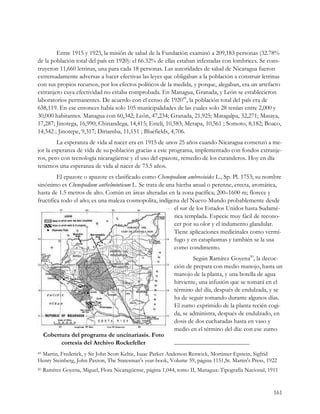 Entre 1915 y 1923, la misión de salud de la Fundación examinó a 209,183 personas (32.78%
de la población total del país en 1920): el 66.32% de ellas estaban infestadas con lombrices. Se cons-
truyeron 11,660 letrinas, una para cada 18 personas. Las autoridades de salud de Nicaragua fueron
extremadamente adversas a hacer efectivas las leyes que obligaban a la población a construir letrinas
con sus propios recursos, por los efectos políticos de la medida, y porque, alegaban, era un artefacto
extranjero cuya efectividad no estaba comprobada. En Managua, Granada, y León se establecieron
laboratorios permanentes. De acuerdo con el censo de 192049, la población total del país era de
638,119. En ese entonces había solo 105 municipalidades de las cuales solo 28 tenían entre 2,000 y
30,000 habitantes. Managua con 60,342; León, 47,234; Granada, 21,925; Matagalpa, 32,271; Masaya,
17,287; Jinotega, 16,990; Chinandega, 14,415; Estelí, 10,583; Metapa, 10,561 ; Somoto, 8,182; Boaco,
14,342 ; Jinotepe, 9,317; Diriamba, 11,151 ; Bluefields, 4,706.
         La esperanza de vida al nacer era en 1915 de unos 25 años cuando Nicaragua comenzó a me-
jor la esperanza de vida de su población gracias a este programa, implementado con fondos extranje-
ros, pero con tecnología nicaragüense y el uso del epazote, remedio de los curanderos. Hoy en día
tenemos una esperanza de vida al nacer de 73.5 años.
         El epazote o apazote es clasificado como Chenopodium ambrosioides L., Sp. Pl. 1753; su nombre
sinónimo es Chenopodium anthelminticum L. Se trata de una hierba anual o perenne, erecta, aromática,
hasta de 1.5 metros de alto. Común en áreas alteradas en la zona pacífica; 200–1600 m; florece y
fructifica todo el año; es una maleza cosmopolita, indígena del Nuevo Mundo probablemente desde
                                                         el sur de los Estados Unidos hasta Sudamé-
                                                         rica templada. Especie muy fácil de recono-
                                                         cer por su olor y el indumento glandular.
                                                         Tiene aplicaciones medicinales como vermí-
                                                         fugo y en cataplasmas y también se la usa
                                                         como condimento.
                                                                     Según Ramírez Goyena50, la decoc-
                                                             ción de prepara con medio manojo, hasta un
                                                             manojo de la planta, y una botella de agua
                                                             hirviente, una infusión que se tomará en el
                                                             término del día, después de endulzada, y se
                                                             ha de seguir tomando durante algunos días.
                                                             El zumo exprimido de la planta recién cogi-
                                                             da, se administra, después de endulzado, en
                                                             dosis de dos cucharadas hasta en vaso y
                                                             medio en el término del día: con ese zumo
     Cobertura del programa de uncinariasis. Foto
           cortesía del Archivo Rockefeller
 Martin, Frederick, y Sir John Scott Keltie, Isaac Parker Anderson Renwick, Mortimer Epstein, Sigfrid
49

Henry Steinberg, John Paxton, The Statesman's year-book, Volume 59, página 1151,St. Martin's Press, 1922
50   Ramírez Goyena, Miguel, Flora Nicaragüense, página 1,044, tomo II, Managua: Tipografía Nacional, 1911


                                                                                                        161
 
