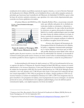 erradicación de la malaria un problema nacional, de urgente solución, y se creó el Servicio Nacional
de Erradicación de la Malaria (SNEM), con la finalidad de llevar a cabo dicha campaña sanitaria de
prioridad, que funcionara bajo la jurisdicción del Ministerio de Salubridad. El SNEM se apoyó sobre
las bases de servicios sanitarios existentes y que operaban a los varios niveles departamentales para
controlar esos brotes epidémicos de malaria.
           «El primer Director del SNEM fue el Dr. Alejandro Robleto Pérez., un personaje extraordi-
                                                 nario, que utilizaba cada gramo de su abultada ana-
                                                 tomía para irradiar su entusiasmo y dinamismo a
                                                 colegas y subalternos. Se supo rodear de profesiona-
                                                 les asistentes, en quienes descansaba la responsabi-
                                                 lidad de los estudios epidemiológicos para investigar
                                                 las varias formas de malaria existentes en el país, su
                                                 forma y períodos de transmisión, y además contro-
                                                 lar el progreso de la campaña mediante el análisis de
                                                 las estadísticas recogidas al nivel del terreno.
                                                          «Catorce años después del lanzamiento de
                                                 El programa Global de Erradicación de la Malaria,
   Casos de malaria en Nicaragua, 1959-          los países y organismos internacionales participan-
      2008. Fuente: Ministerio de Salud          tes, se vieron obligados a reconocer que no había
                                                 sido posible alcanzar las metas fijadas sobre todo en
aquellos países de pocos recursos y con altos niveles de endemicidad. No obstante se recomendó el
continuar la lucha para poder ejercer al menos un cierto control sobre la enfermedad para reducir a
un mínimo posible los efectos negativos en el desarrollo económico y social de esas poblaciones».52


        La descentralización del sistema de salud comenzó en 1992 con la trasformación de las nue-
ve regiones de salud en 19 Sistemas de Atención Integral de Salud (SILAIS) que tomaron el control
administrativo y los recursos financieros. Como parte del proceso de descentralización, el programa
de malaria fue incorporado al SILAIS. Por razones administrativas, los 3 SILAS de Managua fueron
reducidos a uno solo, dejando solo 17 SILAS para todo el país. Como parte de la reducción del apa-
rato estatal emprendida en 1991-1992, los programas de malaria y dengue perdieron el 50% de sus
recursos humanos; el número de trabajadores disminuyó de 3,500 a 1,000. Esta integración trajo al-
gunos beneficios a los programas de malaria, como la preparación de nuevas estrategias y la atención
pronta de los casos, el fortalecimiento de la vigilancia epidemiológica, el uso de teléfonos para la
comunicación rápida, y una rápida respuesta a los brotes de malaria.53




52Espinoza, José Oltio, Recordando al Servicio Nacional de Erradicación de Malaria (SNEM), Revista de
Temas Nicaragüenses 41: 154-165, Septiembre 2011.
53   Organización Panamericana de la Salud, Presentación de la delegación de Nicaragua, páginas 25-27


                                                                                                        163
 