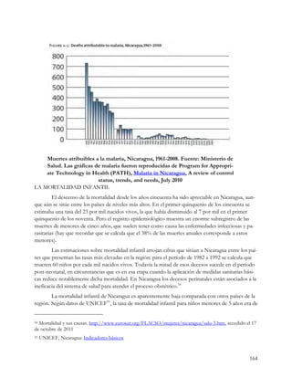 Muertes atribuibles a la malaria, Nicaragua, 1961-2008. Fuente: Ministerio de
    Salud. Las gráficas de malaria fueron reproducidas de Program for Appropri-
    ate Technology in Health (PATH), Malaria in Nicaragua, A review of control
                         status, trends, and needs, July 2010
LA MORTALIDAD INFANTIL
         El descenso de la mortalidad desde los años cincuenta ha sido apreciable en Nicaragua, aun-
que aún se sitúe entre los países de niveles más altos. En el primer quinquenio de los cincuenta se
estimaba una tasa del 23 por mil nacidos vivos, la que había disminuido al 7 por mil en el primer
quinquenio de los noventa. Pero el registro epidemiológico muestra un enorme subregistro de las
muertes de menores de cinco años, que suelen tener como causa las enfermedades infecciosas y pa-
rasitarias (hay que recordar que se calcula que el 38% de las muertes anuales corresponde a estos
menores).
        Las estimaciones sobre mortalidad infantil arrojan cifras que sitúan a Nicaragua entre los paí-
ses que presentan las tasas más elevadas en la región: para el período de 1982 a 1992 se calcula que
mueren 60 niños por cada mil nacidos vivos. Todavía la mitad de esos decesos sucede en el período
post-neonatal, en circunstancias que es en esa etapa cuando la aplicación de medidas sanitarias bási-
cas reduce notablemente dicha mortalidad. En Nicaragua los decesos perinatales están asociados a la
ineficacia del sistema de salud para atender el proceso obstétrico.54
        La mortalidad infantil de Nicaragua es aparentemente baja comparada con otros países de la
región. Según datos de UNICEF55, la tasa de mortalidad infantil para niños menores de 5 años era de


54Mortalidad y sus causas. http://www.eurosur.org/FLACSO/mujeres/nicaragua/salu-3.htm, accedido el 17
de octubre de 2011
55   UNICEF, Nicaragua: Indicadores básicos


                                                                                                   164
 