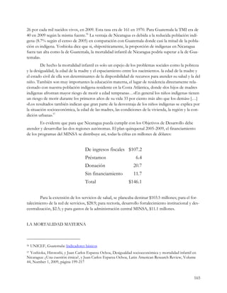 26 por cada mil nacidos vivos, en 2009. Esta tasa era de 161 en 1970. Para Guatemala la TMI era de
40 en 2009 según la misma fuente.56 La ventaja de Nicaragua es debida a la reducida población indí-
gena (8.7% según el censo de 2005) en comparación con Guatemala donde casi la mitad de la pobla-
ción es indígena. Yoshioka dice que si, «hipotéticamente, la proporción de indígenas en Nicaragua
fuera tan alta como la de Guatemala, la mortalidad infantil de Nicaragua podría superar a la de Gua-
temala».
         De hecho la mortalidad infantil es solo un espejo de los problemas sociales como la pobreza
y la desigualdad, la edad de la madre y el espaciamiento entre los nacimientos. la edad de la madre y
el estado civil de ella son determinantes de la disponibilidad de recursos para atender su salud y la del
niño. También son muy importantes la educación materna, el lugar de residencia directamente rela-
cionado con nuestra población indígena residente en la Costa Atlántica, donde «los hijos de madres
indígenas afrontan mayor riesgo de morir a edad temprana»…«En general los niños indígenas tienen
un riesgo de morir durante los primeros años de su vida 33 por ciento más alto que los demás» […]
«Los resultados también indican que gran parte de la desventaja de los niños indígenas se explica por
la situación socioeconómica, la edad de las madres, las condiciones de la vivienda, la región y la con-
dición urbana».57
        Es evidente que para que Nicaragua pueda cumplir con los Objetivos de Desarrollo debe
atender y desarrollar las dos regiones autónomas. El plan quinquenal 2005-2009, el financiamiento
de los programas del MINSA se distribuye así, todas la cifras en millones de dólares:


                                    De ingresos fiscales $107.2
                                    Préstamos                      6.4
                                    Donación                     20.7
                                    Sin financiamiento           11.7
                                    Total                     $146.1


        Para la extensión de los servicios de salud, se planeaba destinar $103.5 millones; para el for-
talecimiento de la red de servicios, $28.9; para rectoría, desarrollo fortalecimiento institucional y des-
centralización, $2.5; y para gastos de la administración central MINSA, $11.1 millones.


LA MORTALIDAD MATERNA



56   UNICEF, Guatemala: Indicadores básicos
57Yoshioka, Hirotoshi, y Juan Carlos Esparza Ochoa, Desigualdad socioeconómica y mortalidad infantil en
Nicaragua: ¿Una cuestión étnica?, y Juan Carlos Esparza Ochoa, Latin American Research Review, Volume
44, Number 1, 2009, página 199-217


                                                                                                      165
 