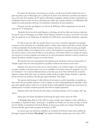 El camino de dos horas, mayormente en ascenso, nos llevó por la parte inferior de esta re-
gión de pinares, que en Nicaragua esta a 2,500 pies de altura. El termómetro mostraba una tempera-
tura, a las ocho de la mañana, de 62° grados Fahrenheit, magníficos árboles de pino estrechaban sus
sombreados brazos sobre nosotros, alternados por robles que estaban cubiertos con Tillandsias (Ma-
tapalo) los cuales parecían sufrir por el crecimiento exuberante de estos parásitos.
        El punto mas alto que llegamos ese día fue de 4,000 pies, allí la temperatura a la una de la
tarde era de 75º Fahrenheit.
        Alrededor de las tres de la tarde llegamos a Jinotega, una de las villas mas bonitas y placente-
ras que he visto en Nicaragua, con nítidas casitas blancas, techadas con tejas, y mostrando una cierta
clase de opulencia en sus habitantes, de alrededor de 3,000 almas, mayormente dedicadas a agricultu-
ra.
         El valle en que esta villa esta situada ofrece con su rica y sonriente vegetación un marcado
contraste con las montañas de su alrededor, pinos y robles, todas criaturas del clima norteño, florece
en feliz proximidad a las doradas frutas de los naranjos, bananos, y altos tallos de caña que desplie-
gan su soberbio follaje en los jardines de los vecinos. Me hospedé en un pequeño hostal, donde en
uno de los cuartos vi una mesa de billar y el cura párroco, un hombre robusto en mangas de camisa,
con un puro en su boca, jugando una ronda con un viejo parroquiano mientras vecinos, sentados en
bancas de madera, miraban el juego con mucho interés.
        Mi entrada causó una momentánea interrupción, pero tan pronto tomé un asiento junto al
Alcalde a quien traía una carta del gobierno, la plática comenzó tan animosa como antes.
         Después vino ante mi un viejo con un vistoso jacket, y un sombreo negro, a la usanza mari-
na, quien sentado en la banca junto a mi, en un castellano con mucho acento me preguntó si yo era
un “estranjero”. Yo contesté afirmativamente, él me dijo que era de Nueva Brunswick, de padres
ingleses, aunque había sido antes un marinero, había estado por algún tiempo dedicado a aprender
ciertas nociones de medicina. Me dijo que aquí le llamaban ´don Jorge´...
        Tan pronto dejé Jinotega el valle enfrente de mi tenía un verdor esmeralda, se extendía tan
lejos como mis ojos podían alcanzar y todo el campo se volvió indescriptiblemente adorable. Cabal-
gué sobre aquella carpeta verde con un sentido de gozo indescriptible deseando que como Josué yo
pudiera parar el sol para continuar gozando del color de aquella vegetación.
         (Scherzer, Dr. Carl, Travel in the Free States of Central America. Vol. I. London. 1857. pp
184-5)
         Hasta aquí esta bonita descripción de Jinotega de aquel verano marzo de 1854.
       A Matagalpa llegó allí por el año 1853 un sujeto extraño, pero elegante y culto, realizaba cu-
ras médicas y el pueblo le llamo “don Jorge”, su apellido era Praslin, con los años sus hijos se firma-
ron Ch. Praslin, eventualmente Choiseul-Praslin. Se pensó que podría ser el duque Theobald de
Choiseul Praslin, quién había escapado de Francia en 1847.
        Es curioso que este misterioso caballero en el artículo de Scherzer, hacia curas médicas en
Jinotega y la gente le llamaba “don Jorge”. En registros históricos aparece que en los años 1870s



                                                                                                       168
 