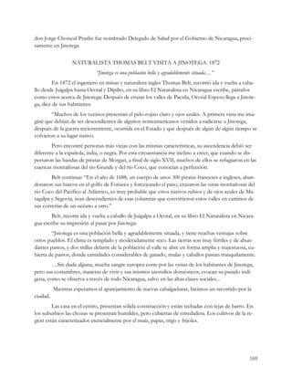 don Jorge Choiseul Praslin fue nombrado Delegado de Salud por el Gobierno de Nicaragua, preci-
samente en Jinotega

                  NATURALISTA THOMAS BELT VISITA A JINOTEGA. 1872
                             “Jinotega es una población bella y agradablemente situada…”
        En 1872 el ingeniero en minas y naturalista ingles Thomas Belt, recorrió ida y vuelta a caba-
llo desde Juigalpa hasta Ocotal y Dipilto, en su libro El Naturalista en Nicaragua escribe, párrafos
como estos acerca de Jinotega: Después de cruzar los valles de Pacsila, Ocotal Espeso llega a Jinote-
ga, dice de sus habitantes:
        “Muchos de los vecinos presentan el pelo rojizo claro y ojos azules. A primera vista me ima-
giné que debían de ser descendientes de algunos norteamericanos venidos a radicarse a Jinotega,
después de la guerra recientemente, ocurrida en el Estado y que después de algún de algún tiempo se
volvieron a su lugar nativo.
        Pero encontré personas más viejas con las mismas características, su ascendencia debió ser
diferente a la española, india, o negra. Por esta circunstancia me inclino a creer, que cuando se dis-
persaron las bandas de piratas de Morgan, a final de siglo XVII, muchos de ellos se refugiaron en las
cuencas montañosas del rio Grande y del rio Coco, que conocían a perfección.
        Belt continua: “En el año de 1688, un cuerpo de unos 300 piratas franceses e ingleses, aban-
donaron sus barcos en el golfo de Fonseca y forcejeando el paso, cruzaron las rutas montañosas del
rio Coco del Pacifico al Atlántico, es muy probable que estos nativos rubios y de ojos azules de Ma-
tagalpa y Segovia, sean descendientes de esas columnas que convirtieron estos valles en caminos de
sus correrías de un océano a otro.”
        Belt, recorre ida y vuelta a caballo de Juigalpa a Ocotal, en su libro El Naturalista en Nicara-
gua escribe su impresión al pasar por Jinotega:
        “Jinotega es una población bella y agradablemente situada, y tiene muchas ventajas sobre
otros pueblos. El clima es templado y moderadamente seco. Las tierras son muy fértiles y de abun-
dantes pastos, y dos millas delante de la población el valle se abre en forma amplia y majestuosa, cu-
bierta de pastos, donde cantidades considerables de ganado, mulas y caballos pastan tranquilamente.
        …Sin duda alguna, mucha sangre europea corre por las venas de los habitantes de Jinotega,
pero sus costumbres, maneras de vivir y sus mismos utensilios domésticos, evocan su pasado indí-
gena, como se observa a través de todo Nicaragua, salvo en las altas clases sociales...
          Mientras esperamos el aparejamiento de nuevas cabalgaduras, hicimos un recorrido por la
ciudad.
        Las casa en el centro, presentan sólida construcción y están techadas con tejas de barro. En
los suburbios las chozas se presentan humildes, pero cubiertas de enredadera. Los cultivos de la re-
gión están caracterizados esencialmente por el maíz, papas, trigo y frijoles.




                                                                                                     169
 