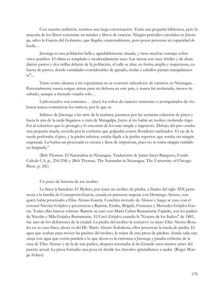 Con nuestro anfitrión, tuvimos una larga conversación. Tenía una pequeña biblioteca, pero la
mayoría de los libros consistían en misales y libros de oración. Ningún periódico circulaba en Jinote-
ga, salvo la Gaceta del Gobierno, que llegaba ocasionalmente, pero pocas personas en capacidad de
leerla…
        Jinotega es una población bella y agradablemente situada, y tiene muchas ventajas sobre
otros pueblos. El clima es templado y moderadamente seco. Las tierras son muy fértiles y de abun-
dantes pastos y dos millas delante de la población, el valle se abre en forma amplia y majestuosa, cu-
bierta de pastos, donde cantidades considerables de ganado, mulas y caballos pastan tranquilamen-
te"...
        Tanto como alcanza a mi experiencia no se conocen salteadores de caminos en Nicaragua…
Personalmente nunca cargue armas para mi defensa en este país, y nunca fui molestado, menos in-
sultado, aunque a menudo viajaba solo…
        Ladronzuelos son comunes… (mas) los robos de caracter temerario o acompañados de vio-
lencia nunca cometieron los nativos, por lo que se.
         Salimos de Jinotega a las siete de la mañana; pasamos por las serranías cubiertas de pinos y
hacia la una de la tarde llegamos a vista de Matagalpa. Junto al rio había un molino moliendo trigo.
Fui al cobertizo que lo protegía y lo encontré de los más simple e ingenioso. Debajo del piso estaba
una pequeña muela, movida por la corriente que golpeaba contra flotadores inclinados. El eje de la
rueda perforaba el piso, y la piedra inferior, estaba fijada a la piedra superior, que rotaba sin ningún
engranaje. La harina así procesada es oscura y llena de impurezas, pues no se toma ningún cuidado
en limpiarla.”
        (Belt Thomas. El Naturalista in Nicaragua. Traducción de Jaime Incer Barquero, Fondo
Cult.de CA, p., 254-258) y (Belt Thomas, The Naturalist in Nicaragua. The University of Chicago
Press. p. 241)


        Un poco de historia de ese molino
        La finca la llamaban El Molino, por tener un molino de piedra, a finales del siglo XIX perte-
necía a la familia de Concepción García, casada en primeras nupcias con Domingo Alonso, con
quien había procreado a Elías Alonso García. Conchita enviudo de Alonso y luego se caso con el
coronel Nicolas Grijalva y procrearon a Ramón, Emilia, Brígida, Francisca y Mercedes Grijalva Gar-
cía. Todas ellas fueron solteras. Ramón se casó con Maria Celina Bustamante Fajardo, son los padres
de Nicolás y Mila Grijalva Bustamante. El Cnel. Grijalva cuando la "Guerra de los Indios" de 1881,
fue uno de los defensores de la ciudad. La piedra del molino la conservó su nieto Elías Alonso Rosa-
les en su casa-finca, ahora es del Dr. Mario Alonso Icabalceta, ellos preservan la rueda de piedra. El
agua que usaban para mover las piedras del molino, la traían de una presa de piedras. donde salía una
zanja con agua que corría paralela a lo que ahora es la carretera a Jinotega y pasaba enfrente de la
casa de Elías Alonso y de la de mis padres, después retornaba al río Grande unos metros antes del
puente actual. La presa formaba una poza en donde los chavalos aprendíamos a nadar. (Róger Mon-
ge Zelaya)



                                                                                                     170
 