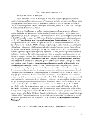 Nota: las letras negritas son nuestras
        “Jinotega es el Paraíso de Nicaragua”
        Pector era francés y cónsul de Nicaragua en Paris, muy diligente y progresista, promovió
mucho a Nicaragua en Europa, representaba a Nicaragua en las Ferias Internacionales. Nunca vino a
Jinotega, pero consiguió estos datos. En la Feria de Paris Jinotega gano premios por su calidad de
Café, noticia que impresiono a Ruben Dario quien menciona a Jinotega en su libro Viaje a Nicaragua.
A continuación la descripción de Pector:
         “Jinotega. Ciudad situada en un lugar pintoresco, cabecera del departamento del mismo
nombre. Población 10,000 habitante. Según Crawford la temperatura media a medio dia en agosto y
septiembre es de 21° a 25 ° centígrados, y el barómetro en esta ciudad revela una presión atmosféri-
ca de 69.5°. La ciudad se halla a unos 800 metros de altitud aproximadamente. Allí crecen plantacio-
nes de café. Una colonia reciente de granadinos acaba de fundar cafetales, con lo cual llegan a
60 las plantaciones de café, la media de capital de cada una de esas plantaciones varia de 10,000 a
12,000 dólares. En 1890 había 200,000 almácigos preparados para ser trasplantados. En este lugar el
café da hasta 1 kilogramo y 1.5 kilogramos por árbol con granos bastantes gruesos. Cultivos de pa-
pas, frijoles, arroz, repollos, cebollas, yuca, un poco de caña de azúcar, y cacao (este último bien
aromático). Jinotega exporta algunos granos y legumbres. Las rosas, claveles y geranios se aclimatan
fácilmente a esta tierra. Hay en Jinotega una agencia oficial de agricultura que, funcionando en per-
manencia, sirve para estimular allí el cultivo del café. La feria agrícola y comercial del 3 de mayo re-
viste una gran importancia. A fines del año 1891, una compañía norteamericana ha obtenido
una concesión de una línea de ferrocarril que, de un lado a otro unirá a Jinotega a la parte
más próxima del rio Grande, y otro pasando por Matagalpa, la unirá a Momotombo en la
orilla del lago de Managua. Si esta concesión es debidamente explotada Jinotega esta llamada a
altos destinos. En este lugar los pastos son abundantes. A dos millas de la ciudad, hacia abajo, el va-
lle se abre amplias llanuras cubiertas de zacate, con numerosos caballos, bueyes y mulas; en efecto la
crianza del ganado es una de las ramas principales de las industrias del lugar. El valle de Jinotega es
muy apto para plantaciones de café, pues su clima es templado y moderadamente seco, además su
tierra es muy fértil. Los pinos que se alzan sobre las colinas de los alrededores proporcionan material
para la calefacción, el alumbrado (de los indígenas), y contribuye a la salubridad del aire. Las monta-
ñas que rodean a Jinotega tienen una elevación de 1000 metros sobre el nivel del mar y de 300 me-
tros sobre el de la ciudad. En 1889 esta ciudad contaba con mas 30 fincas de ganado, de 20,000 re-
ses, caballos mulas. Exporta anualmente unas 3ooo cabezas de ganado y 100 mulas por valor de
$30,000. En Jinotega hay por los menos ocho establecimientos comerciales entre los cuales los dos
de mayor surtido importan anualmente $25,000 de mercaderías extranjeras. Jinotega esta unida por
buenos caminos a San Rafael del Norte, Matagalpa y Lipululo, y a los distritos mineros de Cuicuina y
La Concepción. Tres escuelas primarias, un colegio de enseñanza superior, dos iglesias y un cuartel.
En resumen, podemos decir, con el ingeniero P.W. Chamberlain, que Jinotega es el Paraíso de
Nicaragua”


          WALTER LEHMANN EXCURSIONA E INVESTIGA EN JINOTEGA.1909



                                                                                                    174
 