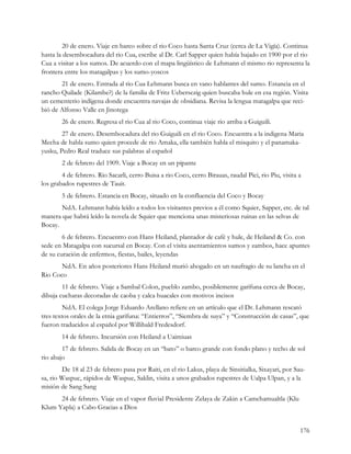 20 de enero. Viaje en barco sobre el rio Coco hasta Santa Cruz (cerca de La Vigía). Continua
hasta la desembocadura del rio Cua, escribe al Dr. Carl Sapper quien había bajado en 1900 por el rio
Cua a visitar a los sumos. De acuerdo con el mapa lingüístico de Lehmann el mismo rio representa la
frontera entre los matagalpas y los sumo-yoscos
       21 de enero. Entrada al rio Cua Lehmann busca en vano hablantes del sumo. Estancia en el
rancho Quilade (Kilambe?) de la familia de Fritz Uebersezig quien buscaba hule en esa región. Visita
un cementerio indígena donde encuentra navajas de obsidiana. Revisa la lengua matagalpa que reci-
bió de Alfonso Valle en Jinotega
        26 de enero. Regresa el rio Cua al rio Coco, continua viaje rio arriba a Guiguili.
        27 de enero. Desembocadura del rio Guiguili en el rio Coco. Encuentra a la indigena Maria
Mecha de habla sumo quien procede de rio Amaka, ella también habla el misquito y el panamaka-
yusku, Pedro Real traduce sus palabras al español
        2 de febrero del 1909. Viaje a Bocay en un pipante
        4 de febrero. Rio Sacarli, cerro Buisa a rio Coco, cerro Birauas, raudal Pici, rio Piu, visita a
los grabados rupestres de Tauit.
        5 de febrero. Estancia en Bocay, situado en la confluencia del Coco y Bocay
       NdA. Lehmann había leído a todos los visitantes previos a él como Squier, Sapper, etc. de tal
manera que habrá leído la novela de Squier que menciona unas misteriosas ruinas en las selvas de
Bocay.
        6 de febrero. Encuentro con Hans Heiland, plantador de café y hule, de Heiland & Co. con
sede en Matagalpa con sucursal en Bocay. Con el visita asentamientos sumos y zambos, hace apuntes
de su curación de enfermos, fiestas, bailes, leyendas
       NdA. En años posteriores Hans Heiland murió ahogado en un naufragio de su lancha en el
Rio Coco
        11 de febrero. Viaje a Sambal Colon, pueblo zambo, posiblemente garífuna cerca de Bocay,
dibuja cucharas decoradas de caoba y calca huacales con motivos incisos
         NdA. El colega Jorge Eduardo Arellano refiere en un artículo que el Dr. Lehmann rescató
tres textos orales de la etnia garífuna: “Entierros”, “Siembra de suya” y “Construcción de casas”, que
fueron traducidos al español por Willibald Fredesdorf.
        14 de febrero. Incursión con Heiland a Uaimiuas
        17 de febrero. Salida de Bocay en un “bato” o barco grande con fondo plano y techo de sol
rio abajo
        De 18 al 23 de febrero pasa por Raiti, en el rio Lakus, playa de Sinsitialka, Sixayari, por Sau-
sa, rio Waspuc, rápidos de Waspue, Saklin, visita a unos grabados rupestres de Ualpa Ulpan, y a la
misión de Sang Sang
      24 de febrero. Viaje en el vapor fluvial Presidente Zelaya de Zakin a Camchamualtla (Klu
Klum Yapla) a Cabo Gracias a Dios


                                                                                                       176
 
