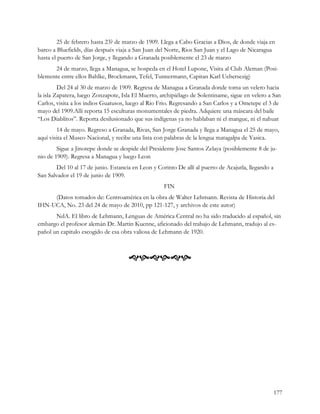25 de febrero hasta 23? de marzo de 1909. Llega a Cabo Gracias a Dios, de donde viaja en
barco a Bluefields, días después viaja a San Juan del Norte, Rios San Juan y el Lago de Nicaragua
hasta el puerto de San Jorge, y llegando a Granada posiblemente el 23 de marzo
      24 de marzo, llega a Managua, se hospeda en el Hotel Lupone, Visita al Club Aleman (Posi-
blemente entre ellos Bahlke, Brockmann, Tefel, Tunnermann, Capitan Karl Uebersezig)
         Del 24 al 30 de marzo de 1909. Regresa de Managua a Granada donde toma un velero hacia
la isla Zapatera, luego Zonzapote, Isla El Muerto, archipiélago de Solentiname, sigue en velero a San
Carlos, visita a los indios Guatusos, luego al Rio Frio. Regresando a San Carlos y a Ometepe el 3 de
mayo del 1909.Alli reporta 15 esculturas monumentales de piedra. Adquiere una máscara del baile
“Los Diablitos”. Reporta desilusionado que sus indígenas ya no hablaban ni el mangue, ni el nahuat
        14 de mayo. Regreso a Granada, Rivas, San Jorge Granada y llega a Managua el 25 de mayo,
aquí visita el Museo Nacional, y recibe una lista con palabras de la lengua matagalpa de Yasica.
        Sigue a Jinotepe donde se despide del Presidente Jose Santos Zelaya (posiblemente 8 de ju-
nio de 1909). Regresa a Managua y luego Leon
        Del 10 al 17 de junio. Estancia en Leon y Corinto De allí al puerto de Acajutla, llegando a
San Salvador el 19 de junio de 1909.
                                                     FIN
     (Datos tomados de: Centroamérica en la obra de Walter Lehmann. Revista de Historia del
IHN-UCA, No. 23 del 24 de mayo de 2010, pp 121-127, y archivos de este autor)
       NdA. El libro de Lehmann, Lenguas de América Central no ha sido traducido al español, sin
embargo el profesor alemán Dr. Martin Kuenne, aficionado del trabajo de Lehmann, tradujo al es-
pañol un capitulo escogido de esa obra valiosa de Lehmann de 1920.



                                      




                                                                                                      177
 