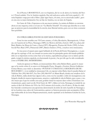 En el Poema A ROOSEVELT, con voz hispánica, dio la voz de alerta a la América del Nor-
te (<Tened cuidado. Vive la América española. Hay mil cachorros sueltos del León español>).- El
tema hispánico surge por todo el libro: ¿Qué signo haces, oh cisne, con tu encorvado cuello? , pero
en esta esta su mejor declaración: Soy un hijo de América, soy un nieto de España.
       En Canto de Vida y Esperanza se da una mayor métrica. La música de Rubén se convierte
ahora en una orquesta, como es el caso en <La Marcha Triunfal”. El cortejo que describe no es más
que un pretexto para la musicalidad de la estrofa, tiene libertad métrica, pero con un ritmo constante
bien percibido.


       EN OTROS LIBROS POETICOS EDITADOS POR DARIO:
         Entre los mas notables esta “El Canto errante, a Colón, Revelación, Metempsicosis, A Fran-
cia y la Canción de los Pinos, Nicaragua (1889), los Motivos del lobo, Estival ( 1887), La cabeza del
Rawi, Balada a las Musas de Carne y Hueso(1907), Divagación, Poemas del Otoño (1909), La hem-
bra del Pavo Real (1907), Primaveral (1887), Ritmos Íntimos (1914), y muchos otros interesantes.
        Es muy poco el espacio para seguir hablando de la Poesía del Genio Nicaragüense, y es por
ello que les expongo a Uds. sea tomado en cuenta entre los principales genios del mundo publicán-
dolo en su importante revista como bien se lo merece, especialmente porque con su talento privile-
giado, rompió la métrica española, revolucionando la poesía y fue por ello que ha sido considerado
como el PADRE DEL MODERNISMO.
        Acaba de aparecer en Miami, un interesantísimo libro sobre Rubén Darío, quizás lo mejor
que se ha escrito sobre él, su autor es el distinguido Poeta, Abogado y Escritor, Doctor Guillermo
Gómez Brenes, cuyo titulo se denomina <PUNTOS Y COMAS EN LA BIOGRAFIA DE RU-
BEN DARIO> y si en realidad se interesaran Uds. en exponer sobre Darío, bien lo pueden llamar al
Teléfono Nro (305) 866-8107, Fax Nro (305) 866-8107 en Miami Beach, donde este estudioso de la
vida de Rubén, radica desde hace algunos años, como nos ha sucedido a miles de nicaragüenses; este
biógrafo detalla de manera impresionante, atractiva y espléndida la vida de Rubén, paso a paso y mu-
cho mejor que el que les escribe esta carta, podrán tomar los mejores datos sobre el fenómeno cen-
troamericano, quien nació un día 18 de Enero de 1867 y fallece en León, Nicaragua, la ciudad de sus
sueños el día 6 de Febrero de 1916 a las 10:15 minutos de la noche, a los 49 años y 20 días de edad.
Sus funerales constituyeron una apoteósica demostración de dolor de todo el pueblo de Nicaragua y
de los hombres mas cultos de Centroamérica, quienes se hicieron presentes para acompañar al Prín-
cipe indiscutible de las letras Hispanoamericanas, siendo sepultado en la Santísima Catedral de León,
Nicaragua.


                                                                         Jose Wenceslao Mayorga D.


                                      


                                                                                                    17
 