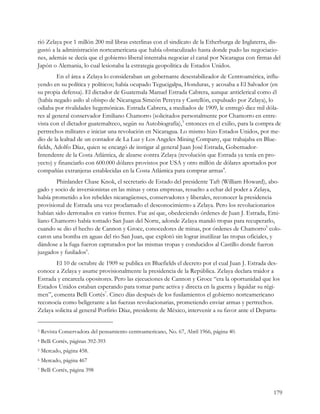 rió Zelaya por 1 millón 200 mil libras esterlinas con el sindicato de la Etherburga de Inglaterra, dis-
gustó a la administración norteamericana que había obstaculizado hasta donde pudo las negociacio-
nes, además se decía que el gobierno liberal intentaba negociar el canal por Nicaragua con firmas del
Japón o Alemania, lo cual lesionaba la estrategia geopolítica de Estados Unidos.
         En el área a Zelaya lo consideraban un gobernante desestabilizador de Centroamérica, influ-
yendo en su política y políticos; había ocupado Tegucigalpa, Honduras, y acosaba a El Salvador (en
su propia defensa). El dictador de Guatemala Manuel Estrada Cabrera, aunque anticlerical como él
(había negado asilo al obispo de Nicaragua Simeón Pereyra y Castellón, expulsado por Zelaya), lo
odiaba por rivalidades hegemónicas. Estrada Cabrera, a mediados de 1909, le entregó diez mil dóla-
res al general conservador Emiliano Chamorro (solicitados personalmente por Chamorro en entre-
vista con el dictador guatemalteco, según su Autobiografía),3 entonces en el exilio, para la compra de
pertrechos militares e iniciar una revolución en Nicaragua. Lo mismo hizo Estados Unidos, por me-
dio de la lealtad de un contador de La Luz y Los Angeles Mining Company, que trabajaba en Blue-
fields, Adolfo Díaz, quien se encargó de instigar al general Juan José Estrada, Gobernador-
Intendente de la Costa Atlántica, de alzarse contra Zelaya (revolución que Estrada ya tenía en pro-
yecto) y financiarlo con 600.000 dólares provistos por USA y otro millón de dólares aportados por
compañías extranjeras establecidas en la Costa Atlántica para comprar armas4.
        Phinlander Chase Knok, el secretario de Estado del presidente Taft (William Howard), abo-
gado y socio de inversionistas en las minas y otras empresas, resuelto a echar del poder a Zelaya,
había prometido a los rebeldes nicaragüenses, conservadores y liberales, reconocer la presidencia
provisional de Estrada una vez proclamado el desconocimiento a Zelaya. Pero los revolucionarios
habían sido derrotados en varios frentes. Fue así que, obedeciendo órdenes de Juan J. Estrada, Emi-
liano Chamorro había tomado San Juan del Norte, adonde Zelaya mandó tropas para recuperarlo,
cuando se dio el hecho de Cannon y Groce, conocedores de minas, por órdenes de Chamorro5 colo-
caron una bomba en aguas del rio San Juan, que explotó sin lograr inutilizar las tropas oficiales, y
dándose a la fuga fueron capturados por las mismas tropas y conducidos al Castillo donde fueron
juzgados y fusilados6.
        El 10 de octubre de 1909 se publica en Bluefields el decreto por el cual Juan J. Estrada des-
conoce a Zelaya y asume provisionalmente la presidencia de la República. Zelaya declara traidor a
Estrada y encarcela opositores. Pero las ejecuciones de Cannon y Groce “era la oportunidad que los
Estados Unidos estaban esperando para tomar parte activa y directa en la guerra y liquidar su régi-
men”, comenta Belli Cortés7. Cinco días después de los fusilamientos el gobierno norteamericano
reconocía como beligerante a las fuerzas revolucionarias, prometiendo enviar armas y pertrechos.
Zelaya solicita al general Porfirio Díaz, presidente de México, intervenir a su favor ante el Departa-


3   Revista Conservadora del pensamiento centroamericano, No. 67, Abril 1966, página 40.
4   Belli Cortés, páginas 392-393
5   Mercado, página 458.
6   Mercado, página 467
7   Belli Cortés, página 398


                                                                                                    179
 