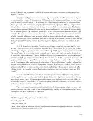 mento de Estado para exponer la legalidad del proceso a los norteamericanos, gestiones que hace
México y fracasan.
          El poder de Zelaya disminuía acosado por el gobierno de los Estados Unidos, hasta llegar a
su culminación el primero de diciembre de 1909 cuando el Departamento de Estado envió al Encar-
gado de Negocios de Nicaragua en Washington, Sr. Felipe Rodríguez Mayorga, la infamante Nota
Knox, que entre otras acusaciones, exigía fundamentalmente la separación del cargo del presidente
Zelaya8. Amenazado con no dejarlo salir de país, ser encarcelado y procesado, el general Zelaya re-
nunció a la presidencia el 16 de diciembre ante la Asamblea Legislativa por medio de mensaje leído
por su ministro general Dr. Julián Irías, justificando Zelaya irónicamente en el mensaje la pena capi-
tal de los dos norteamericanos con una frase lapidaria: “Dos pesas y dos medidas tienen el fuerte tratándose
del débil. Cuando la voladura del Maine ni siquiera se halló un alambre, una pieza, la más pequeña, que pudiese
dejar la convicción de que se había cometido un crimen, mas el hecho sólo de que el buque se hallaba en aguas de Cuba
bastó para que el gobierno (norte) americano le declarase la guerra a España, pereciendo en ella centenares de vícti-
mas”.9
        El 21 de diciembre se reunió la Asamblea para darle posesión de la presidencia al Dr. José
Madriz. La madrugada del 24 de diciembre el general Zelaya abandonaba con su familia la Casa Pre-
sidencial para dirigirse a puerto Corinto, abordando el vapor “Managua” hasta el puerto lacustre “El
Diamante”, cerca de León Viejo, donde toman el convoy ferroviario que los esperaba dirigiéndose
de inmediato al puerto Corinto10, donde abordaría el buque de guerra mexicano “General Guerrero”,
surto desde el 19, que lo esperaba, como Zelaya había solicitado a Porfirio Díaz que le diera asilo. “A
las cinco de la tarde de ayer, saludado por atronadoras salvas de los acorazados yankis y por las bate-
rías de Corinto, con todos los honores de estilo, zarpó el “General Guerrero”, rumbo a Salinas Cruz,
llevando ostensiblemente a su bordo al presidente depuesto de Nicaragua Don José Santos Zelaya y
al Ministro de México en Centroamérica Don Bartolomé Carbajal y Rosas que en nombre de la Re-
pública lo asila y lo custodia” escribía el diplomático mexicano Federico Gamboa, citado por Belli
Cortés11.
        El rechazo de la Nota de Knox fue de inmediato por la comunidad internacional, pronun-
ciándose gobiernos y reconocidos jurista de la época. Así terminó el gobierno dictatorial de Zelaya,
quien había sacado el país del régimen paternal-patriarcal, semi-feudal de finales del siglo IXX, a la
modernidad burguesa, renovándolo en educación, agro exportación, industrial y financiero, sentando
las bases del Estado moderno del siglo XX.
       Visto a más cien años de distancia, Estados Unidos de Norteamérica, odiado por unos y ad-
mirado por otros, ha evolucionado en sus relaciones con los pueblos de América Central, el Caribe y
América del Sur. Pero la Historia es la Historia.


8   Belli Cortés, página 408, copia íntegra de la Nota Knox
9   Mercado, página 513.
10   Mercado, página 521.
11Belli Cortés, página 417. Gamboa Federico. Páginas Centroamericanas de Mi Diario. Revista Conservadora
del Pensamiento Centroamericano, 66.35. 1966.


                                                                                                                 180
 
