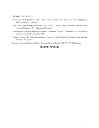 OBRAS CONSULTADAS:
“50 años de vida Republicana: 1858 – 1909”. Enrique Belli Cortés. Edición del autor, 420 páginas.
     1998. Impreso en Colombia.
“Auge y caída Primera República Liberal. 1900 – 1909”. Gustavo Mercado Sánchez. Editorial Ame-
     rrisque, 636 páginas. 2011. Managua, Nicaragua.
“Autobiografía completa del general Emiliano Chamorro”. Revista Conservadora del Pensamiento
    Centroamericano, No. 67, Abril 1966.
“Obras”. Volumen II. Carlos Cuadra Pasos. Colección Cultural Banco de América. Serie Ciencias
    Humanas No. 5, 1977.
“Sandino, General de hombres libres” Gregorio Selser. Editorial EDUCA.1977. 349 páginas.

                                    




                                                                                             181
 