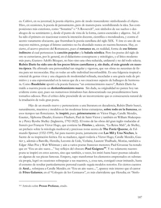 ca. Cultivó, en su juventud, la poesía objetiva, pero de modo trascendente: simbolizando el objeto.
Hizo, en ocasiones, la poesía de pensamiento, pero de manera pura: sensibilizando la idea. Sus com-
posiciones más exteriores, como “Sonatina” o “A Roosevelt”, son símbolos de sus sueños o des-
ahogos de su sentimiento y, desde el punto de vista de la forma, cantos esenciales y alígeros. Así, él
ha sido el primero en reaccionar contra la intención docente, científica o moralizadora, y contra el
acento vanamente elocuente, que frustraban la poesía castellana del siglo XIX. Y éste es uno de sus
mayores méritos, porque el lirismo auténtico no ha abundado nunca en nuestra literatura. Hay, es
cierto, el acervo precioso del Romancero, pues el romance es, en realidad, forma de ese lirismo
indirecto al cual pertenecen la canción popular y la balada nórdica. Pero los poetas del siglo de
oro se extraviaron, por lo general, en el didactismo conceptuoso y mitológico, y el lírico moderno
más puro, Gustavo Adolfo Bécquer, no hizo sino una obra reducida, unilateral y no del todo selecta.
Rubén Darío ha sido uno de los pocos líricos castellanos y, sin duda, el más grande en nues-
tra época. Ha afirmado una personalidad tan singular y vigorosa, que sus obras no necesitan de fir-
ma para ser reconocidas. Hay en todas un sello individual inconfundible. Es una fulgencia tropical u
oriental de gemas vivas y una elegancia de modernidad refinada, mezcladas a una gracia ruda de pri-
mitivo y a una espontaneidad en la rareza que da a sus creaciones aspecto de hallazgos de hermosu-
ra. Como Baudelaire aportó a la poesía francesa “un estremecimiento nuevo”, Rubén Darío ha
traído a nuestra poesía un deslumbramiento nuevo. Sin duda, su originalidad no parece hoy tan
evidente como ayer, pues sus numerosos imitadores han democratizado sus procedimientos hasta
tornarlos odiosos. Pero el crítico debe prescindir de un inconveniente que es consecuencia natural de
la irradiación de todo gran poeta.
         Hijo de un mundo nuevo y perteneciente a una literatura en decadencia, Rubén Darío buscó,
naturalmente, maestros y modelos en las modernas letras extranjeras, sobre todo en la francesa, en
esos tiempos tan florecientes. Se inspiró, pues, primeramente en Víctor Hugo, Catulle Mendès,
Gautier, Alphonse Daudet, Gustavo Flaubert, Paul de Saint-Victor y también en William Shakespea-
re y Percy Bysshe Shelley (Inglaterra, 1792-1822). El tomo de las obras del gran inglés traducidas al
francés por François Víctor Hugo, que contiene las Féeries y, además, “La Reina Mab”, de Shelley,
un prefacio sobre la mitología medioeval y preciosas notas acerca de The Færie Queene, de Ed-
mundo Spenser (1552-1599), fué para nuestro poeta, juntamente con Las Mil y Una Noches, la
fuente de su inspiración feérica. En su madurez, siguió todavía a Víctor Hugo, Catulle Mendès, Gau-
tier y, además a Banville, Heredia, Leconte de Lisle, Verlaine, Laurent Thailhade, Moréas, también a
Edgar Allan Poe y Walt Whitman y aún a varios poetas franceses menores; Paul Groussac ha notado
que en “Era un aire suave....” hay reflejos del obscuro Paul Guignou203. Y no solamente nuestro
poeta se inspiró en estos autores, sino que también, a veces, los imitó hasta hacer poemas calcados
en algunas de sus piezas famosas. Empero, supo transformar los elementos emprestados en substan-
cia propia, logró en ocasiones sobrepujar a sus maestros, y, cosa rara, consiguió crear imitando, hasta
el extremo de resultar particularmente personal cuando seguía modelos notorios. En ciertos cuentos
de Azul... sobrepasa a Catulle Mendès; en “Era un aire suave....”, aparece más intenso que el cantor
de Fêtes Galantes; en el “Coloquio de los Centauros”, es más clarividente que Heredia; en “Sinfo-



203   Artículo sobre Prosas Profanas, citado.


                                                                                                   187
 