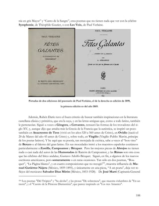 nía en gris Mayor” y “Canto de la Sangre”, crea poemas que no tienen nada que ver con la célebre
Symphonie, de Théophile Gautier, o con Les Voix, de Paul Verlaine.




        Portadas de dos ediciones del poemario de Paul Verlaine, el de la derecha es edición de 1899,

                                     la primera edición es del año 1869.



        Además, Rubén Darío tuvo el buen criterio de buscar también inspiraciones en la literatura
castellana clásica y primitiva, que era la suya, y en las letras antiguas que, como a todo latino, también
le pertenecían. Siguió a veces a Góngora, a Cervantes, restauró las formas de los trovadores del si-
glo XV, y, aunque dijo que amaba más la Grecia de la Francia que la auténtica, se inspiró un poco
también en Anacreonte de Teos (vivió en los años 520 a 560 antes de Cristo), en Ovidio (nació el
20 de Marzo del año 43 antes de Cristo) y, sobre todo, en Virgilio (Virgilio Publio Marón, príncipe
de los poetas latinos). Y he aquí que su poesía, tan motejada de exótica, sabe a veces al “bon vino”
de Berceo o al falerno del gran latino. En sus mocedades imitó a los maestros españoles coetáneos
particularmente a Zorrilla, Campoamor y Bécquer. Pero las mejores piezas de Abrojos no tienen
nada o casi nada del autor de las Humoradas de Ramón de Campoamor, y las Rimas son otra cosa
que las célebres del lírico andaluz, Gustavo Adolfo Bécquer. Siguió, en fin, a algunos de los nuevos
escritores americanos, pero someramente o en raras ocasiones. Tan sólo en dos poemas, “Bou-
quet”, “La Página blanca”, y en cuatro composiciones que no recogió204, muestra influencia de Ma-
nuel Gutiérrez Nájera (México, 1859-1895), y únicamente en una pieza, “A un poeta”, deja ver re-
flejos del mexicano Salvador Díaz Mirón (México, 1853-1928). De José Martí (Capitanía General

  Los poemas "Del Trópico" y "Su alcoba", y las prosas "De sobremesa", que muestra vislumbres de "En un
204

menú", y el "Cuento de la Princesa Diamantina", que parece inspirado en "Los tres Amantes".


                                                                                                        188
 