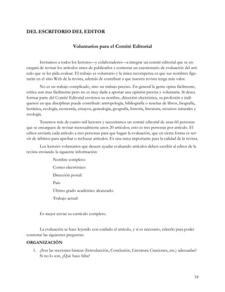 DEL ESCRITORIO DEL EDITOR

                            Voluntarios para el Comité Editorial


        Invitamos a todos los lectores—y colaboradores—a integrar un comité editorial que se en-
cargará de revisar los artículos antes de publicarlos y contestar un cuestionario de evaluación del artí-
culo que se les pida evaluar. El trabajo es voluntario y la única recompensa es que sus nombres figu-
rarán en el sitio Web de la revista, además de contribuir a que nuestra revista tenga más valor.
         No es un trabajo complicado, sino un trabajo preciso. En general la gente opina fácilmente,
critica aun mas fácilmente pero no es muy dada a aportar una opinión precisa y voluntaria. Si desea
formar parte del Comité Editorial envíenos su nombre, dirección electrónica, su profesión e indí-
quenos en que disciplinas puede contribuir: antropología, bibliografía o reseñas de libros, biografía,
botánica, ecología, economía, ensayos, genealogía, geografía, historia, literatura, recursos naturales y
zoología.
        Tenemos más de cuatro mil lectores y necesitamos un comité editorial de unas 60 personas
que se encarguen de revisar mensualmente unos 20 artículos; esto es tres personas por artículo. El
editor enviaría cada artículo a tres personas para que hagan la evaluación, que en cierta forma es ser-
vir de árbitros para aprobar o rechazar artículos. Es una tarea importante para la calidad de la revista.
         Los lectores voluntarios que deseen ayudar evaluando artículos deben escribir al editor de la
revista enviando la siguiente información:
                Nombre completo:
                Correo electrónico:
                Dirección postal:
                País:
                Último grado académico alcanzado:
                Trabajo actual:


        Es mejor enviar su currículo completo.


       La evaluación se hace leyendo con cuidado el artículo, y si es necesario, releerlo para poder
contestar las siguientes preguntas:
ORGANIZACIÓN
    1. ¿Son las secciones básicas (Introducción, Conclusión, Literatura Citaciones, etc.) adecuadas?
       Si no lo son, ¿Qué hace falta?



                                                                                                       18
 
