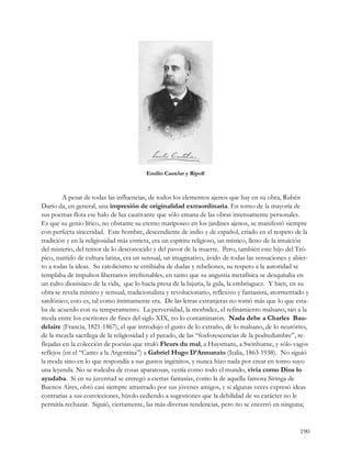 Emilio Castelar y Ripoll



         A pesar de todas las influencias, de todos los elementos ajenos que hay en su obra, Rubén
Darío da, en general, una impresión de originalidad extraordinaria. En torno de la mayoría de
sus poemas flota ese halo de luz cautivante que sólo emana de las obras intensamente personales.
Es que su genio lírico, no obstante su eterno mariposeo en los jardines ajenos, se manifestó siempre
con perfecta sinceridad. Este hombre, descendiente de indio y de español, criado en el respeto de la
tradición y en la religiosidad más estricta, era un espíritu religioso, un místico, lleno de la intuición
del misterio, del temor de lo desconocido y del pavor de la muerte. Pero, también este hijo del Tró-
pico, nutrido de cultura latina, era un sensual, un imaginativo, ávido de todas las sensaciones y abier-
to a todas la ideas. Su catolicismo se entibiaba de dudas y rebeliones, su respeto a la autoridad se
templaba de impulsos libertarios irrefrenables, en tanto que su angustia metafísica se desquitaba en
un culto dionisíaco de la vida, que lo hacía presa de la lujuria, la gula, la embriaguez. Y bien, en su
obra se revela místico y sensual, tradicionalista y revolucionario, reflexivo y fantasista, atormentado y
sardónico, esto es, tal como íntimamente era. De las letras extranjeras no tomó más que lo que esta-
ba de acuerdo con su temperamento. La perversidad, la morbidez, el refinamiento malsano, tan a la
moda entre los escritores de fines del siglo XIX, no lo contaminaron. Nada debe a Charles Bau-
delaire (Francia, 1821-1867), el que introdujo el gusto de lo extraño, de lo malsano, de lo neurórito,
de la mezcla sacrílega de la religiosidad y el pecado, de las “fosforescencias de la podredumbre”, re-
flejadas en la colección de poesías que tituló Fleurs du mal, a Huysmans, a Swinburne, y sólo vagos
reflejos (en el “Canto a la Argentina”) a Gabriel Hugo D’Annunzio (Italia, 1863-1938). No siguió
la moda sino en lo que respondía a sus gustos ingénitos, y nunca hizo nada por crear en torno suyo
una leyenda. No se rodeaba de cosas aparatosas, vestía como todo el mundo, vivía como Dios lo
ayudaba. Si en su juventud se entregó a ciertas fantasías, como la de aquella famosa Siringa de
Buenos Aires, obró casi siempre arrastrado por sus jóvenes amigos, y si algunas veces expresó ideas
contrarias a sus convicciones, hízolo cediendo a sugestiones que la debilidad de su carácter no le
permitía rechazar. Siguió, ciertamente, las más diversas tendencias, pero no se encerró en ninguna;


                                                                                                     190
 