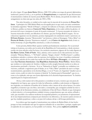 de selva virgen. El sagaz Justo Sierra (México, 1848-1912, militar con rango de general, diplomático,
intelectual y poeta) lo nota, y, en su prefacio de Peregrinaciones, se sorprende de que desconozcan
el americanismo evidente de nuestro poeta Rubén Darío. Por lo demás, este período de relativo des-
arraigamiento no dura más que tres años; de 1903 a 1906.
         Tres años fecundos, es verdad, en los cuales nace la mayoría de los poemas de Prosas Pro-
fanas. A principios de 1908, Rubén Darío nos da aquella pieza en que canta con tanto sentimiento
la naturaleza argentina: “Desde la Pampa”, y después de radicarse en Europa y salir del encantamien-
to libresco, publica sus famosos Cantos de Vida y Esperanza, en los cuales celebra las glorias y el
porvenir de la raza o interpreta el sentir de la patria continental. Y el poeta motejado de exótico se
muestra merecedor al título, tan dificultoso de obtener, que José Enrique Rodó le negara. En sus
colecciones siguientes nos da asimismo, poemas impregnados de sentimiento racial o autóctono: en
El Canto Errante, el poema “Momotombo” (un hermoso volcán en Nicaragua), “Oda a Mitre”; en
Poema de Otoño, el poema “Intermezzo tropical”, y en el Canto a la Argentina rinde el más so-
berbio homenaje a la gran República americana y a todo el continente.
        Como prosista, Rubén Darío aparece también profundamente americano. En su juventud
trabaja en la prensa, con ardor, por la unión de las Repúblicas de Centroamérica, y desde entonces
escribe sin cesar artículos sobre las letras y los escritores americanos, algunos de los cuales figuran en
Los Raros, Letras, Todo al Vuelo. Hace, además, varios cuentos de la vida autóctona: los men-
cionados “Palomas Blancas....”, “El Fardo”; además, “Sangre y betún”, “El Dios bueno”, y publica
muchísimos artículos o crónicas sobre las naciones, los hombres, las cosas o la política continental
de América, artículos de los cuales han nacido dos libros: El Viaje a Nicaragua, y el volumen pós-
tumo Las Naciones Americanas o Las Repúblicas Americanas. Prosa Política. Rubén Darío,
que residiera en varios países de América y hallara en todos acogida fraternal, nutría en su alma un
americanismo profundo y ferviente. Si en su “Salutación al Águila” contradijo sus verdaderas con-
vicciones, cediendo a sugestiones para él fatales, en su “Oda a Mitre” proclamó de nuevo su hispa-
noamericanismo, apoyándose en la doctrina Drago, y si en el “Canto a la Argentina” claudicó aun en
cuatro versos, exaltó en todos los restantes el ideal de “la América para la Humanidad”, que no es,
como se ha explicado, más que una forma diplomática de la doctrina hispanoamericana: “la América
española para los hispanoamericanos”.
         Ahora, si del examen de la obra pasamos a considerar al autor, veremos que este poeta de
imaginación tan fogosa, que a pesar de todas las influencias, estallaba a cada instante en fulguracio-
nes tropicales, era realmente el hombre de la América solar e intacta de las selvas lujosas y los cielos
magníficos; notaremos que este lírico, innovador y cosmopolita, que consiguiera asimilar las más te-
nues esencias de las literaturas extrañas, era cabalmente el hijo del Nuevo Mundo en que el progreso
es ideal colectivo y el cosmopolitismo realidad viviente; comprobaremos que este artista, refinado y
rudo, que mezclaba a las sutilezas modernas la tosquedad primitiva, era justamente el representante
de la raza hispanoamericana compuesta por elementos tan diferentes, y de nuestros países jóvenes en
que hay ciudades populosas y cultas a un paso de la sabana salvaje o del bosque prehistórico.
        Los críticos que han negado el americanismo tan evidente de Rubén Darío, lo han hecho
porque no han considerado más que los aspectos refinados de su vasta labor, o porque, cegados por
el esplendor de esos aspectos, no han podido ver lo demás. Pero ¿cómo explicar la actitud de


                                                                                                      193
 