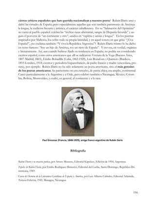 ciertos críticos españoles que han querido nacionalizar a nuestro poeta? Rubén Darío amó y
alabó las virtudes de España, pero especialmente aquellas que son también patrimonio de América:
la lengua, la tradición literaria y artística, el carácter caballeresco. En su “Salutación del Optimista”
no canta al pueblo español: celebra las “ínclitas razas ubérrimas, sangre de Hispania fecunda” y au-
gura el porvenir de “un continente y otro”, unidos en “espíritu y ansias y lengua”. En los poemas
inspirados por Mallorca, loa sobre todo su propia latinidad, y en aquel soneto en que grita: “¡Viva
España!”, ¿no exclama también: “Y viva la República Argentina”? Rubén Darío mismo lo ha dicho
en verso famoso: “Soy un hijo de América, soy un nieto de España”. Y eso era, en verdad, orgánica
y literariamente. Así, aun cuando hubiese fijado su residencia en España, no podría ser considerado
escritor español, como otros americanos que allí se radicaron: Ventura de la Vega (Buenos Aires,
1807-Madrid, 1865), Emilio Bobadilla (Cuba, 1862-1920), Luis Bonafoux y Quintero (Burdeos,
1855-Londres, 1918; escritor y periodista hispanofrancés, de padre francés y madre venezolana, pro-
sista), por ejemplo. Rubén Darío no ha sido solamente un poeta americano, sino el más genuino
de los poetas americanos. Su patriotismo no era estrecho, de patria chica; era amplio, continental.
Cantó particularmente a la Argentina y a Chile, pero celebró también a Nicaragua, México, Colom-
bia, Bolivia, Montevideo, y exaltó, en general, al continente y a la raza. 




                       Paul Groussac (Francia, 1848‐1929), amigo franco‐argentino de Rubén Darío 



                                                   Bibliografía


Rubén Darío y su creación poética, por Arturo Marasso, Editorial Kapelusz, Edición de 1954, Argentina.
Papeles de Rubén Darío, por Emilio Rodríguez Demorizi, Editorial del Caribe, Santo Domingo, República Do-
minicana, 1969.
Curso de Historia de la Literatura Castellana de España y América, por Luis Alberto Cabrales, Editorial Atlántida,
Tercera Edición, 1945, Managua, Nicaragua.



                                                                                                                 194
 