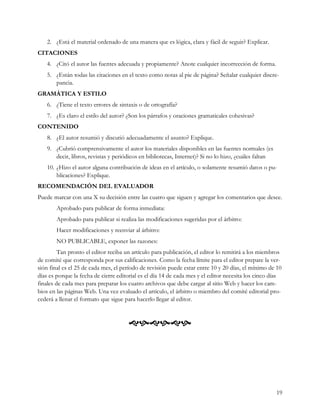 2. ¿Está el material ordenado de una manera que es lógica, clara y fácil de seguir? Explicar.
CITACIONES
    4. ¿Citó el autor las fuentes adecuada y propiamente? Anote cualquier incorrección de forma.
    5. ¿Están todas las citaciones en el texto como notas al pie de página? Señalar cualquier discre-
       pancia.
GRAMÁTICA Y ESTILO
    6. ¿Tiene el texto errores de sintaxis o de ortografía?
    7. ¿Es claro el estilo del autor? ¿Son los párrafos y oraciones gramaticales cohesivas?
CONTENIDO
    8. ¿El autor resumió y discutió adecuadamente el asunto? Explique.
    9. ¿Cubrió comprensivamente el autor los materiales disponibles en las fuentes normales (es
       decir, libros, revistas y periódicos en bibliotecas, Internet)? Si no lo hizo, ¿cuáles faltan
    10. ¿Hizo el autor alguna contribución de ideas en el artículo, o solamente resumió datos o pu-
        blicaciones? Explique.
RECOMENDACIÓN DEL EVALUADOR
Puede marcar con una X su decisión entre las cuatro que siguen y agregar los comentarios que desee.
        Aprobado para publicar de forma inmediata:
        Aprobado para publicar si realiza las modificaciones sugeridas por el árbitro:
        Hacer modificaciones y reenviar al árbitro:
        NO PUBLICABLE, exponer las razones:
         Tan pronto el editor reciba un artículo para publicación, el editor lo remitirá a los miembros
de comité que corresponda por sus calificaciones. Como la fecha límite para el editor prepare la ver-
sión final es el 25 de cada mes, el período de revisión puede estar entre 10 y 20 días, el mínimo de 10
días es porque la fecha de cierre editorial es el día 14 de cada mes y el editor necesita los cinco días
finales de cada mes para preparar los cuatro archivos que debe cargar al sitio Web y hacer los cam-
bios en las páginas Web. Una vez evaluado el artículo, el árbitro o miembro del comité editorial pro-
cederá a llenar el formato que sigue para hacerlo llegar al editor.


                                      




                                                                                                       19
 