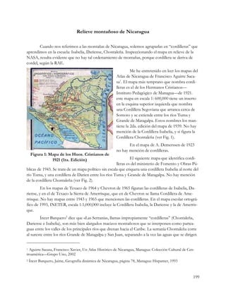 Relieve montañoso de Nicaragua

        Cuando nos referimos a las montañas de Nicaragua, solemos agruparlas en “cordilleras” que
aprendimos en la escuela: Isabelia, Dariense, Chontaleña. Inspeccionando el mapa en relieve de la
NASA, resulta evidente que no hay tal ordenamiento de montañas, porque cordillera se deriva de
cordel, según la RAE.
                                                                 Me he entretenido en leer los mapas del
                                                        Atlas de Nicaragua de Francisco Aguirre Saca-
                                                        sa1. El mapa más temprano que nombra cordi-
                                                        lleras es el de los Hermanos Cristianos—
                                                        Instituto Pedagógico de Managua—de 1921.
                                                        este mapa en escala 1: 600,000 tiene un inserto
                                                        en la esquina superior izquierda que nombra
                                                        una Cordillera Segoviana que arranca cerca de
                                                        Somoto y se extiende entre los ríos Tuma y
                                                        Grande de Matagalpa. Estos nombres los man-
                                                        tiene la 2da. edición del mapa de 1939. No hay
                                                        mención de la Cordillera Isabelia, y si figura la
                                                        Cordillera Chontaleña (ver Fig. 1).
                                                               En el mapa de A. Demerssen de 1923
                                                        no hay mención de cordilleras.
    Figura 1: Mapa de los Hnos. Cristianos de
               1921 (1ra. Edición)                             El siguiente mapa que identifica cordi-
                                                      lleras es del ministerio de Fomento y Obras Pú-
blicas de 1943. Se trata de un mapa político sin escala que etiqueta una cordillera Isabelia al norte del
río Tuma, y una cordillera de Darien entre los ríos Tuma y Grande de Matagalpa. No hay mención
de la cordillera Chontaleña (ver Fig. 2).
         En los mapas de Texaco de 1964 y Chevron de 1965 figuran las cordilleras de Isabelia, Da-
riense, y en el de Texaco la Sierra de Amerrisque, que en de Chevron se llama Cordillera de Ame-
rrisque. No hay mapas entre 1943 y 1965 que mencionen las cordilleras. En el mapa escolar ortográ-
fico de 1993, INETER, escala 1:1,000,000 incluye la Cordillera Isabelia, la Dariense y la de Amerris-
que.
         Íncer Barquero2 dice que «Las Serranías, llamas impropiamente “cordilleras” (Chontaleña,
Dariense e Isabelia), son más bien alargados macizos montañosos que se interponen como partea-
guas entre los valles de los principales ríos que drenan hacia el Caribe. La serranía Chontaleña corre
al sureste entre los ríos Grande de Matagalpa y San Juan, separando a la vez las aguas que se dirigen


1 Aguirre Sacasa, Francisco Xavier, Un Atlas Histórico de Nicaragua, Managua: Colección Cultural de Cen-
troamérica—Grupo Uno, 2002
2   Íncer Barquero, Jaime, Geografía dinámica de Nicaragua, página 78, Managua: Hispamer, 1993


                                                                                                       199
 