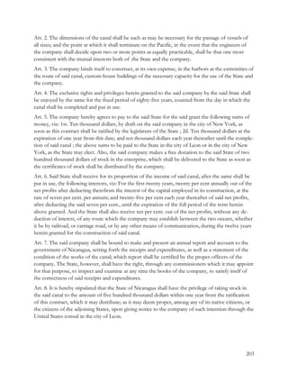 Art. 2. The dimensions of the canal shall be such as may be necessary for the passage of vessels of
all sizes; and the point at which it shall terminate on the Pacific, in the event that the engineers of
the company shall decide upon two or more points as equally practicable, shall be that one most
consistent with the mutual interests both of .the State and the company.
Art. 3. The company binds itself to construct, at its own expense, in the harbors at the extremities of
the route of said canal, custom-house buildings of the necessary capacity for the use of the State and
the company.
Art. 4. The exclusive rights and privileges herein granted to the said company by the said State shall
be enjoyed by the same for the fixed period of eighty-five years, counted from the day in which the
canal shall be completed and put in use.
Art. 5. The company hereby agrees to pay to the said State for the said grant the following sums of
money, viz: 1st. Ten thousand dollars, by draft on the said company in the city of New York, as
soon as this contract shall be ratified by the legislature of the State ; 2d. Ten thousand dollars at the
expiration of one year from this date; and ten thousand dollars each year thereafter until the comple-
tion of said canal ; the above sums to be paid to the State in the city of Leon or in the city of New
York, as the State may elect. Also, the said company makes a free donation to the said State of two
hundred thousand dollars of stock in the enterprise, which shall be delivered to the State as soon as
the certificates of stock shall be distributed by the company.
Art. 6. Said State shall receive for its proportion of the income of said canal, after the same shall be
put in use, the following interests, viz: For the first twenty years, twenty per cent annually out of the
net profits after deducting therefrom the interest of the capital employed in its construction, at the
rate of seven per cent. per annum; and twenty-five per cent each year thereafter of said net profits,
after deducting the said seven per cent., until the expiration of the full period of the term herein
above granted. And the State shall also receive ten per cent. out of the net profits, without any de-
duction of interest, of any route which the company may establish between the two oceans, whether
it be by railroad, or carriage road, or by any other means of communication, during the twelve years
herein granted for the construction of said canal.
Art. 7. The said company shall be bound to make and present an annual report and account to the
government of Nicaragua, setting forth the receipts and expenditures, as well as a statement of the
condition of the works of the canal; which report shall be certified by the proper officers of the
company. The State, however, shall have the right, through any commissioners which it may appoint
for that purpose, to inspect and examine at any time the books of the company, to satisfy itself of
the correctness of said receipts and expenditures.
Art. 8. It is hereby stipulated that the State of Nicaragua shall have the privilege of taking stock in
the said canal to the amount of five hundred thousand dollars within one year from the ratification
of this contract, which it may distribute; as it may deem proper, among any of its native citizens, or
the citizens of the adjoining States, upon giving notice to the company of such intention through the
United States consul in the city of Leon.




                                                                                                      203
 