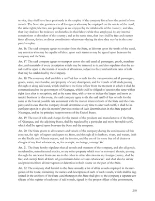 service, they shall have been previously in the employ of the company for at least the period of one
month. The State also guaranties to all foreigners who may be employed on the works of the canal,
the same rights, liberties, and privileges as are enjoyed by the inhabitants of the country ; and also,
that they shall not be molested or disturbed in their labors while thus employed, by any internal
commotions or disorders of the country ; and at the same time, that they shall be free and exempt
from all taxes, duties, or direct contributions whatsoever during the time they may be in the com-
pany's employ.
Art. 16. The said company agrees to receive from the State, as laborers upon the works of the canal,
any convicts who may be capable of labor, upon such terms as may be agreed upon between the
company and the State.
Art. 17. The said company agrees to transport across the said canal all passengers, goods, merchan-
dise, and materials of every description which may be intrusted to it; and also stipulates that the ca-
nal shall be open to the transit of vessels of all nations, subject to fixed and uniform rates of tolls
that may be established by the company.
Art. 18. The company shall establish a tariff of fees or tolls for the transportation of all passengers,
goods, wares, merchandise, and property of every description, and for vessels of all kinds passing
through or along said canal, which shall have the force of law from the moment in which it shall be
communicated to the government of Nicaragua, which shall be obliged to sanction the same within
eight days after its reception; and at the same time, with a view to induce the largest and most ex-
tended business by this route, the said company agree to fix the said tariff of fees or tolls for the
same at the lowest possible rate consistent with the mutual interests both of the State and the com-
pany; and in case that the company should determine at any time to alter such tariff, it shall be in-
cumbent upon it to give six months' previous notice of such determination in the State paper of
Nicaragua, and in the principal seaport towns of the United States.
Art. 19. The rate of tolls and charges for the transit of the products and manufactures of the State,
of Nicaragua, and the adjoining States, shall be regulated by a particular and more favorable tariff,
which shall be agreed upon between the State and the company.
Art. 20. The State grants to all steamers and vessels of the company during the continuance of this
contract, the right of ingress and egress to, from, and through all its harbors, rivers, and waters, both
on the Pacific and Atlantic oceans, and the interior, and the use of the same free of all duties or
charges of any kind whatsoever, as, for example, anchorage, tonnage, &c.
Art. 21. The State hereby stipulates that all vessels and steamers of the company, and also all goods,
merchandise, manufactured articles, or any other property which may be conveyed therein, passing
through the said canal from one sea to the other in either direction to any foreign country, shall be
free and exempt from all kinds of government duties or taxes whatsoever, and shall also be secure
and protected from all interruption or detention in their course on the part of the State.
Art. 22. The company shall furnish to the State annually a list of all its vessels employed in the navi-
gation of the route, containing the names and description of each of such vessels, which shall be reg-
istered in the archives of the State ; and thereupon the State shall give to the company a separate cer-
tificate of the register of each one of said vessels, signed by the proper officer of the government,


                                                                                                     205
 
