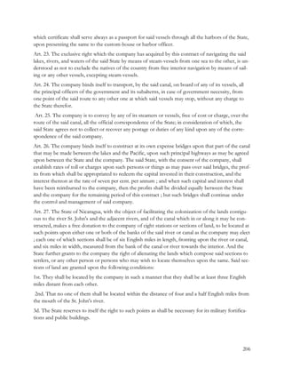 which certificate shall serve always as a passport for said vessels through all the harbors of the State,
upon presenting the same to the custom-house or harbor officer.
Art. 23. The exclusive right which the company has acquired by this contract of navigating the said
lakes, rivers, and waters of the said State by means of steam-vessels from one sea to the other, is un-
derstood as not to exclude the natives of the country from free interior navigation by means of sail-
ing or any other vessels, excepting steam-vessels.
Art. 24. The company binds itself to transport, by the said canal, on board of any of its vessels, all
the principal officers of the government and its subalterns, in case of government necessity, from
one point of the said route to any other one at which said vessels may stop, without any charge to
the State therefor.
 Art. 25. The company is to convey by any of its steamers or vessels, free of cost or charge, over the
route of the said canal, all the official correspondence of the State; in consideration of which, the
said State agrees not to collect or recover any postage or duties of any kind upon any of the corre-
spondence of the said company.
Art. 26. The company binds itself to construct at its own expense bridges upon that part of the canal
that may be made between the lakes and the Pacific, upon such principal highways as may be agreed
upon between the State and the company. The said State, with the consent of the company, shall
establish rates of toll or charges upon such persons or things as may pass over said bridges, the prof-
its from which shall be appropriated to redeem the capital invested in their construction, and the
interest thereon at the rate of seven per cent. per annum ; and when such capital and interest shall
have been reimbursed to the company, then the profits shall be divided equally between the State
and the company for the remaining period of this contract ; but such bridges shall continue under
the control and management of said company.
Art. 27. The State of Nicaragua, with the object of facilitating the colonization of the lands contigu-
ous to the river St. John's and the adjacent rivers, and of the canal which in or along it may be con-
structed, makes a free donation to the company of eight stations or sections of land, to be located at
such points upon either one or both of the banks of the said river or canal as the company may elect
; each one of which sections shall be of six English miles in length, fronting upon the river or canal,
and six miles in width, measured from the bank of the canal or river towards the interior. And the
State further grants to the company the right of alienating the lands which compose said sections to
settlers, or any other person or persons who may wish to locate themselves upon the same. Said sec-
tions of land are granted upon the following conditions:
1st. They shall be located by the company in such a manner that they shall be at least three English
miles distant from each other.
 2nd. That no one of them shall be located within the distance of four and a half English miles from
the mouth of the St. John's river.
3d. The State reserves to itself the right to such points as shall be necessary for its military fortifica-
tions and public buildings.




                                                                                                        206
 